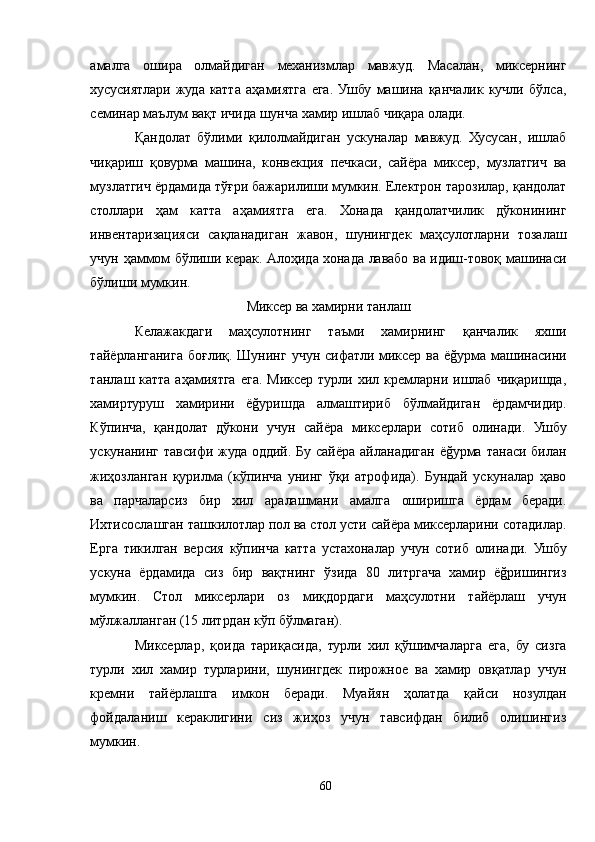 амалга   ошира   олмайдиган   механизмлар   мавжуд.   Масалан,   миксернинг
хусусиятлари   жуда   катта   аҳамиятга   ега.   Ушбу   машина   қанчалик   кучли   бўлса,
семинар маълум вақт ичида шунча хамир ишлаб чиқара олади.
Қандолат   бўлими   қилолмайдиган   ускуналар   мавжуд.   Хусусан,   ишлаб
чиқариш   қовурма   машина,   конвекция   печкаси,   сайёра   миксер,   музлатгич   ва
музлатгич ёрдамида тўғри бажарилиши мумкин. Електрон тарозилар, қандолат
столлари   ҳам   катта   аҳамиятга   ега.   Хонада   қандолатчилик   дўконининг
инвентаризацияси   сақланадиган   жавон,   шунингдек   маҳсулотларни   тозалаш
учун ҳаммом бўлиши керак. Aлоҳида хонада лавабо ва идиш-товоқ машинаси
бўлиши мумкин.
Миксер ва хамирни танлаш
Келажакдаги   маҳсулотнинг   таъми   хамирнинг   қанчалик   яхши
тайёрланганига  боғлиқ.  Шунинг   учун  сифатли  миксер  ва   ёğурма  машинасини
танлаш  катта   аҳамиятга   ега.   Миксер   турли   хил  кремларни  ишлаб   чиқаришда,
хамиртуруш   хамирини   ёğуришда   алмаштириб   бўлмайдиган   ёрдамчидир.
Кўпинча,   қандолат   дўкони   учун   сайёра   миксерлари   сотиб   олинади.   Ушбу
ускунанинг тавсифи жуда  оддий. Бу сайёра айланадиган  ёğурма танаси билан
жиҳозланган   қурилма   (кўпинча   унинг   ўқи   атрофида).   Бундай   ускуналар   ҳаво
ва   парчаларсиз   бир   хил   аралашмани   амалга   оширишга   ёрдам   беради.
Ихтисослашган ташкилотлар пол ва стол усти сайёра миксерларини сотадилар.
Ерга   тикилган   версия   кўпинча   катта   устахоналар   учун   сотиб   олинади.   Ушбу
ускуна   ёрдамида   сиз   бир   вақтнинг   ўзида   80   литргача   хамир   ёğришингиз
мумкин.   Стол   миксерлари   оз   миқдордаги   маҳсулотни   тайёрлаш   учун
мўлжалланган (15 литрдан кўп бўлмаган).
Миксерлар,   қоида   тариқасида,   турли   хил   қўшимчаларга   ега,   бу   сизга
турли   хил   хамир   турларини,   шунингдек   пирожное   ва   хамир   овқатлар   учун
кремни   тайёрлашга   имкон   беради.   Муайян   ҳолатда   қайси   нозулдан
фойдаланиш   кераклигини   сиз   жиҳоз   учун   тавсифдан   билиб   олишингиз
мумкин.
60