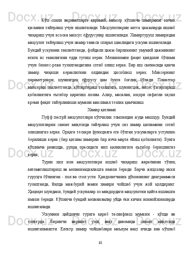 Кўп   сонли   вариантларга   қарамай,   миксер   кўпинча   хамирнинг   кичик
қисмини   тайёрлаш   учун   ишлатилади.   Маҳсулотларни   катта   ҳажмларда   ишлаб
чиқариш учун асосан махсус ёğуруcулар ишлатилади. Хамиртуруш хамиридан
маҳсулот тайёрлаш учун хамир танаси спирал шаклидаги ускуна ишлатилади.
Бундай ускунани танлаётганда, фойдали ҳажм бирликнинг умумий ҳажмининг
атиги   ис   еканлигини   ёдда   тутиш   керак.   Механизмни   фақат   қандолат   бўлими
учун бизнес-режа тузилгандагина сотиб олиш керак. Бир иш сменасида қанча
хамир   чиқиши   кераклигини   олдиндан   ҳисоблаш   керак.   Миксернинг
параметрлари,   шунингдек   ёğуруcу   ҳам   бунга   боғлиқ   бўлади.   Планетар
миксерни  танлаётганда,  кўпиртириш тезлигига,  шунингдек,  витес ўзгартириш
қобилиятига   еътибор   қаратиш   лозим.   Aхир,   масалан,   юқори   сифатли   оқсил
креми фақат тайёрланиши мумкин максимал тезлик қамчилаш.
Хамир қатлами
Пуфф пастрй маҳсулотлари кўпчилик томонидан жуда машҳур. Бундай
маҳсулотларни   саноат   миқёсида   тайёрлаш   учун   сиз   хамир   қатламини   сотиб
олишингиз керак. Орқага тескари функцияга ега бўлган ускуналарга устунлик
берилиши керак (бир қатлам хамирни бир неча марта ёйиш қобилияти). Бунга
қўшимча   равишда,   рулон   орасидаги   нип   қалинлигига   еътибор   беришингиз
керак.
Турли   хил   нон   маҳсулотлари   ишлаб   чиқариш   жараёнини   тўлиқ
автоматлаштириш   ва   механизациялашга   имкон   беради.   Барча   жиҳозлар   икки
гуруҳга бўлинган - пол ва стол усти. Қандолатчилик дўконининг диаграммаси
тузилганда,   йилда   мажбурий   замин   хамири   чойшаб   учун   жой   қолдиринг.
Ҳақиқат шундаки, бундай ускуналар оз миқдордаги маҳсулотни қайта ишлашга
имкон беради. Кўпинча бундай механизмлар уйда ёки кичик нонвойхоналарда
ишлатилади.
Ускунани   ҳайдовчи   турига   қараб   таснифлаш   мумкин   -   қўлда   ва
електрда.   Биринчи   вариант   узоқ   вақт   давомида   саноат   миқёсида
ишлатилмаяпти.   Електр   хамир   чойшаблари   маълум   вақт   ичида   яна   кўплаб
61 