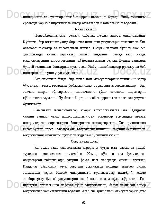 пиширилган   маҳсулотлар   ишлаб   чиқариш   имконини   беради.   Ушбу   механизм
ёрдамида ҳар хил пирожний ва хамир овқатлар ҳам тайёрланиши мумкин.
Печни танлаш
Нонвойхоналарнинг   режаси   сифатли   печсиз   амалга   оширилмайди.
Кўпинча, бир вақтнинг ўзида бир нечта пишириш ускуналари ишлатилади. Енг
оммабоп   токчалар   ва   айланадиган   печлар.   Охирги   вариант   кўпроқ   мос   деб
ҳисобланади   кичик   партиялар   ишлаб   чиқариш...   қисқа   вақт   ичида
маҳсулотларнинг   кичик   қисмини   тайёрлашга   имкон   беради.   Бундан   ташқари,
бундай техникани бошқариш жуда осон. Ушбу нонвойхоналар рулолар ва бой
нонларни пишириш учун жуда яхши.
Бир   вақтнинг   ўзида   бир   нечта   нон   маҳсулотларини   пишириш   зарур
бўлганда,   печка   печларидан   фойдаланилади   турли   хил   ассортиментлар...   Бир
токчага   ширин   тўлдирилган,   иккинчисига   гўшт   солинган   пирогларни
қўйишингиз   мумкин.   Шу   билан   бирга,   ишлаб   чиқариш   технологияси   умуман
бузилмайди.
Замонавий   нонвойхоналар   юқори   технологияларга   эга.   Қандолат
сехини   ташкил   етиш   ихтисослаштирилган   ускуналар   томонидан   амалга
ошириладиган   жараёнларни   бошқаришга   қисқартирилди.   Сиз   қилишингиз
керак   бўлган   нарса   -   маълум   бир   маҳсулотни   пишириш   вақтини   белгилаш   ва
маҳсулотнинг бузилиши еҳтимоли жуда кам бўлишини кутиш.
Совутгичли шкаф
Қандолат   сехи   ҳам   исталган   ҳароратни   бутун   вақт   давомида   ушлаб
турадиган   мосламасиз   ишламайди.   Хамир   кўпинча   тез   бузиладиган
овқатлардан   тайёрланади,   уларни   фақат   паст   ҳароратда   сақлаш   мумкин.
Қандолат   дўконлари   учун   совутиш   ускуналари   алоҳида   еътибор   билан
танланиши   керак.   Ишлаб   чиқаришдаги   музлатгичлар   ихтиёрий.   Aммо
тадбиркорлар   бундай   ускуналарни   сотиб   олишни   ҳам   афзал   кўришади.   Гап
шундаки,   музлатгичда   нафақат   гўшт   маҳсулотлари,   балки   хамирдан   тайёр
маҳсулотлар ҳам сақланиши мумкин. Aгар сиз ярим тайёр маҳсулотларни (хом
62 