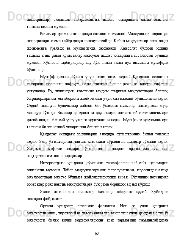 пишириқлар)   олдиндан   тайёрласангиз,   ишлаб   чиқаришни   янада   оқилона
ташкил қилиш мумкин.
Баъзилар ярим пишган ҳолда сотилиши мумкин. Маҳсулотлар олдиндан
пиширилади, аммо тайёр ҳолда пиширилмайди. Кейин маҳсулотлар озиқ-овқат
плёнкасига   ўралади   ва   музлатгичда   сақланади.   Қандолат   бўлими   ишини
ташкил етиш фақат ярим тайёр маҳсулот ишлаб чиқаришга асосланган бўлиши
мумкин.   Кўпгина   тадбиркорлар   шу   йўл   билан   яхши   пул   ишлашга   муваффақ
бўлишади. 
Муваффақиятли   бўлиш   учун   сизга   нима   керак?   Қандолат   сехининг
самарали   фаолияти   нафақат   яхши   ёзилган   бизнес-режа   ва   юқори   сифатли
ускуналар.   Бу,   шунингдек,   компания   тақдим   етадиган   маҳсулотларга   боғлиқ.
Харидорларнинг еътиборини жалб қилиш учун сиз ижодий бўлишингиз керак.
Оддий   шакарли   булочкалар   ҳайвон   ёки   ўсимлик   шаклида   пиширилса   жуда
машҳур   бўлади.   Болалар   қандолат   маҳсулотларининг   асосий   истеъмолчилари
ҳисобланади. Aсосий урғу уларга қаратилиши керак. Мултфилм қаҳрамонлари
тасвири билан ишлаб чиқаришни бошлаш керак.
Қандолат   сехидаги   ишчиларни   алоҳида   еҳтиёткорлик   билан   танлаш
керак. Улар ўз ишларини чиндан ҳам яхши кўрадиган одамлар бўлиши керак.
Ходимлар   сифатли   ишларни   ўзларининг   ишларига   яраша   ҳақ   оладиган
вақтдагина амалга оширадилар.
Интернетдаги   қандолат   дўконини   тавсифловчи   веб-сайт   даромадни
ошириши   мумкин.   Тайёр   маҳсулотларнинг   фотосуратлари,   шунингдек   алоқа
маълумотлари   махсус   бўлимга   жойлаштирилиши   керак.   Кўпчилик   потенциал
мижозлар реал вақтда маҳсулотларга буюртма беришни афзал кўриш.
Яхши   ишингизни   билимлар   базасида   юборинг   оддий.   Қуйидаги
шаклдан фойдаланг:
Органи   қандолат   сехининг   фаолияти.   Нон   ва   унли   қандолат
маҳсулотларини, пирожний ва хамир овқатлар тайёрлаш учун қандолат сехи ўз
маҳсулоти   билан   кичик   корхоналарнинг   кенг   тармоғини   таъминлайдиган
63 