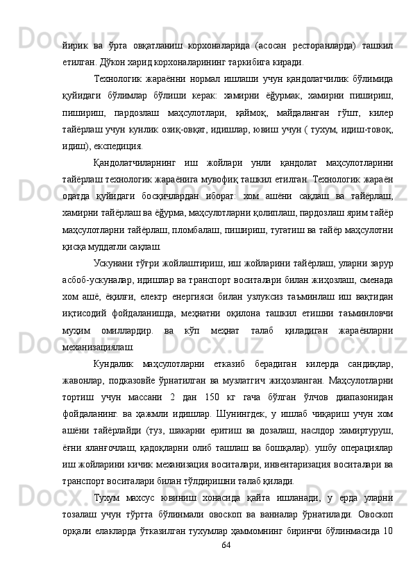 йирик   ва   ўрта   овқатланиш   корхоналарида   (асосан   ресторанларда)   ташкил
етилган. Дўкон харид корхоналарининг таркибига киради.
Технологик   жараённи   нормал   ишлаши   учун   қандолатчилик   бўлимида
қуйидаги   бўлимлар   бўлиши   керак:   хамирни   ёğурмак,   хамирни   пишириш,
пишириш,   пардозлаш   маҳсулотлари,   қаймоқ,   майдаланган   гўшт,   килер
тайёрлаш учун кунлик озиқ-овқат, идишлар, ювиш учун ( тухум, идиш-товоқ,
идиш), експедиция.
Қандолатчиларнинг   иш   жойлари   унли   қандолат   маҳсулотларини
тайёрлаш технологик жараёнига мувофиқ ташкил етилган. Технологик жараён
одатда   қуйидаги   босқичлардан   иборат:   хом   ашёни   сақлаш   ва   тайёрлаш,
хамирни тайёрлаш ва ёğурма, маҳсулотларни қолиплаш, пардозлаш ярим тайёр
маҳсулотларни тайёрлаш, пломбалаш, пишириш, тугатиш ва тайёр маҳсулотни
қисқа муддатли сақлаш.
Ускунани тўғри жойлаштириш, иш жойларини тайёрлаш, уларни зарур
асбоб-ускуналар, идишлар ва транспорт воситалари билан жиҳозлаш, сменада
хом   ашё,   ёқилғи,   електр   енергияси   билан   узлуксиз   таъминлаш   иш   вақтидан
иқтисодий   фойдаланишда,   меҳнатни   оқилона   ташкил   етишни   таъминловчи
муҳим   омиллардир.   ва   кўп   меҳнат   талаб   қиладиган   жараёнларни
механизациялаш.
Кундалик   маҳсулотларни   етказиб   берадиган   килерда   сандиқлар,
жавонлар,   подказовйе   ўрнатилган   ва   музлатгич   жиҳозланган.   Маҳсулотларни
тортиш   учун   массани   2   дан   150   кг   гача   бўлган   ўлчов   диапазонидан
фойдаланинг.   ва   ҳажмли   идишлар.   Шунингдек,   у   ишлаб   чиқариш   учун   хом
ашёни   тайёрлайди   (туз,   шакарни   еритиш   ва   дозалаш,   наслдор   хамиртуруш,
ёғни   яланғочлаш,   қадоқларни   олиб   ташлаш   ва   бошқалар).   ушбу   операциялар
иш жойларини кичик механизация воситалари, инвентаризация воситалари ва
транспорт воситалари билан тўлдиришни талаб қилади.
Тухум   махсус   ювиниш   хонасида   қайта   ишланади,   у   ерда   уларни
тозалаш   учун   тўртта   бўлинмали   овоскоп   ва   ванналар   ўрнатилади.   Овоскоп
орқали   елакларда   ўтказилган   тухумлар   ҳаммомнинг   биринчи   бўлинмасида   10
64 