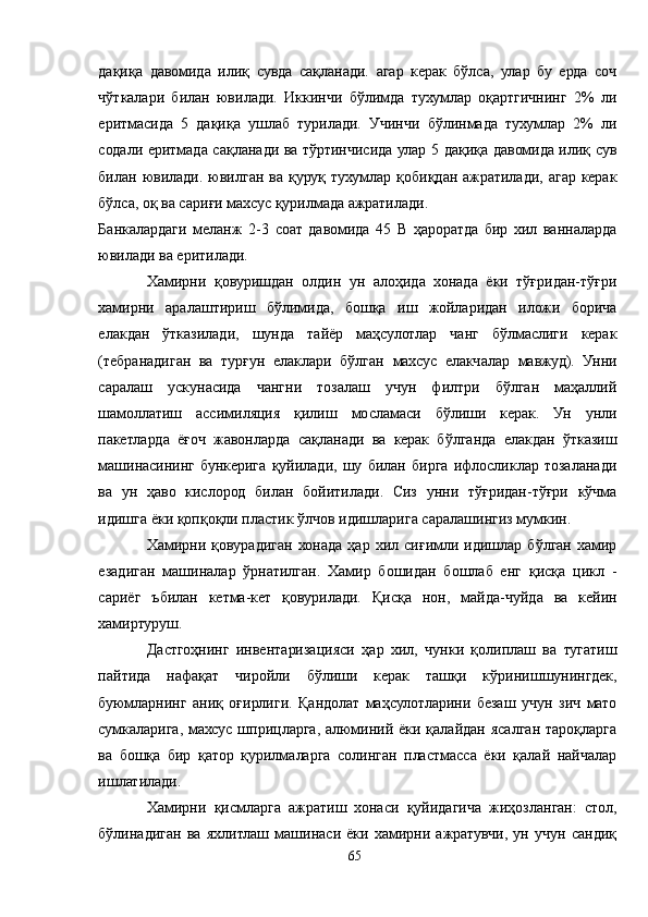 дақиқа   давомида   илиқ   сувда   сақланади.   агар   керак   бўлса,   улар   бу   ерда   соч
чўткалари   билан   ювилади.   Иккинчи   бўлимда   тухумлар   оқартгичнинг   2%   ли
еритмасида   5   дақиқа   ушлаб   турилади.   Учинчи   бўлинмада   тухумлар   2%   ли
содали еритмада сақланади ва тўртинчисида улар 5 дақиқа давомида илиқ сув
билан ювилади.  ювилган  ва  қуруқ  тухумлар  қобиқдан  ажратилади,  агар  керак
бўлса, оқ ва сариғи махсус қурилмада ажратилади.
Банкалардаги   меланж   2-3   соат   давомида   45   В   ҳароратда   бир   хил   ванналарда
ювилади ва еритилади.
Хамирни   қовуришдан   олдин   ун   алоҳида   хонада   ёки   тўғридан-тўғри
хамирни   аралаштириш   бўлимида,   бошқа   иш   жойларидан   иложи   борича
елакдан   ўтказилади,   шунда   тайёр   маҳсулотлар   чанг   бўлмаслиги   керак
(тебранадиган   ва   турғун   елаклари   бўлган   махсус   елакчалар   мавжуд).   Унни
саралаш   ускунасида   чангни   тозалаш   учун   филтри   бўлган   маҳаллий
шамоллатиш   ассимиляция   қилиш   мосламаси   бўлиши   керак.   Ун   унли
пакетларда   ёғоч   жавонларда   сақланади   ва   керак   бўлганда   елакдан   ўтказиш
машинасининг   бункерига   қуйилади,   шу   билан   бирга   ифлосликлар   тозаланади
ва   ун   ҳаво   кислород   билан   бойитилади.   Сиз   унни   тўғридан-тўғри   кўчма
идишга ёки қопқоқли пластик ўлчов идишларига саралашингиз мумкин.
Хамирни   қовурадиган   хонада   ҳар   хил   сиғимли   идишлар   бўлган   хамир
езадиган   машиналар   ўрнатилган.   Хамир   бошидан   бошлаб   енг   қисқа   цикл   -
сариёг   ъбилан   кетма-кет   қовурилади.   Қисқа   нон,   майда-чуйда   ва   кейин
хамиртуруш.
Дастгоҳнинг   инвентаризацияси   ҳар   хил,   чунки   қолиплаш   ва   тугатиш
пайтида   нафақат   чиройли   бўлиши   керак   ташқи   кўринишшунингдек,
буюмларнинг   аниқ   оғирлиги.   Қандолат   маҳсулотларини   безаш   учун   зич   мато
сумкаларига, махсус шприцларга, алюминий ёки қалайдан ясалган тароқларга
ва   бошқа   бир   қатор   қурилмаларга   солинган   пластмасса   ёки   қалай   найчалар
ишлатилади.
Хамирни   қисмларга   ажратиш   хонаси   қуйидагича   жиҳозланган:   стол,
бўлинадиган   ва   яхлитлаш   машинаси   ёки   хамирни   ажратувчи,   ун   учун   сандиқ
65 