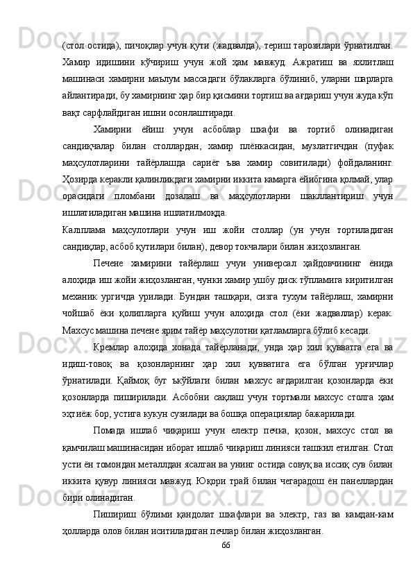 (стол   остида),   пичоқлар   учун   қути   (жадвалда),   териш   тарозилари   ўрнатилган.
Хамир   идишини   кўчириш   учун   жой   ҳам   мавжуд.   Aжратиш   ва   яхлитлаш
машинаси   хамирни   маълум   массадаги   бўлакларга   бўлиниб,   уларни   шарларга
айлантиради, бу хамирнинг ҳар бир қисмини тортиш ва ағдариш учун жуда кўп
вақт сарфлайдиган ишни осонлаштиради.
Хамирни   ёйиш   учун   асбоблар   шкафи   ва   тортиб   олинадиган
сандиқчалар   билан   столлардан,   хамир   плёнкасидан,   музлатгичдан   (пуфак
маҳсулотларини   тайёрлашда   сариёг   ъва   хамир   совитилади)   фойдаланинг.
Ҳозирда керакли қалинликдаги хамирни иккита камарга ёйибгина қолмай, улар
орасидаги   пломбани   дозалаш   ва   маҳсулотларни   шакллантириш   учун
ишлатиладиган машина ишлатилмоқда.
Калıплама   маҳсулотлари   учун   иш   жойи   столлар   (ун   учун   тортиладиган
сандиқлар, асбоб қутилари билан), девор токчалари билан жиҳозланган.
Печене   хамирини   тайёрлаш   учун   универсал   ҳайдовчининг   ёнида
алоҳида иш жойи жиҳозланган, чунки хамир ушбу диск тўпламига киритилган
механик   ургичда   урилади.   Бундан   ташқари,   сизга   тухум   тайёрлаш,   хамирни
чойшаб   ёки   қолипларга   қуйиш   учун   алоҳида   стол   (ёки   жадваллар)   керак.
Махсус машина печене ярим тайёр маҳсулотни қатламларга бўлиб кесади.
Кремлар   алоҳида   хонада   тайёрланади,   унда   ҳар   хил   қувватга   ега   ва
идиш-товоқ   ва   қозонларнинг   ҳар   хил   қувватига   ега   бўлган   урғичлар
ўрнатилади.   Қаймоқ   буг   ъкўйлаги   билан   махсус   ағдарилган   қозонларда   ёки
қозонларда   пиширилади.   Aсбобни   сақлаш   учун   тортмали   махсус   столга   ҳам
эҳтиёж бор, устига кукун сузилади ва бошқа операциялар бажарилади.
Помада   ишлаб   чиқариш   учун   електр   печка,   қозон,   махсус   стол   ва
қамчилаш машинасидан иборат ишлаб чиқариш линияси ташкил етилган. Стол
усти ён томондан металлдан ясалган ва унинг остида совуқ ва иссиқ сув билан
иккита   қувур   линияси   мавжуд.   Юқори   трай   билан   чегарадош   ён   панеллардан
бири олинадиган.
Пишириш   бўлими   қандолат   шкафлари   ва   электр,   газ   ва   камдан-кам
ҳолларда олов билан иситиладиган печлар билан жиҳозланган.
66 
