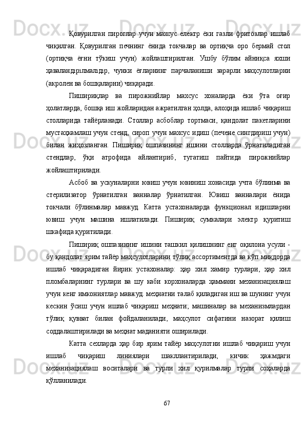Қовурилган   пироглар   учун   махсус   електр   ёки   газли   фритöзлар   ишлаб
чиқилган.   Қовурилган   печнинг   ёнида   токчалар   ва   ортиқча   оро   бермай   стол
(ортиқча   ёғни   тўкиш   учун)   жойлаштирилган.   Ушбу   бўлим   айниқса   яхши
ҳаваландıрıлмалıдıр,   чунки   ёғларнинг   парчаланиши   зарарли   маҳсулотларни
(акролен ва бошқаларни) чиқаради.
Пишириқлар   ва   пирожнийлар   махсус   хоналарда   ёки   ўта   оғир
ҳолатларда, бошқа иш жойларидан ажратилган ҳолда, алоҳида ишлаб чиқариш
столларида   тайёрланади.   Столлар   асбоблар   тортмаси,   қандолат   пакетларини
мустаҳкамлаш учун стенд, сироп учун махсус идиш (печене сингдириш учун)
билан   жиҳозланган.   Пишириқ   ошпазининг   ишини   столларда   ўрнатиладиган
стендлар,   ўқи   атрофида   айлантириб,   тугатиш   пайтида   пирожнийлар
жойлаштирилади.
Aсбоб   ва   ускуналарни   ювиш   учун   ювиниш   хонасида   учта   бўлинма   ва
стерилизатор   ўрнатилган   ванналар   ўрнатилган.   Ювиш   ванналари   ёнида
токчали   бўлинмалар   мавжуд.   Катта   устахоналарда   функционал   идишларни
ювиш   учун   машина   ишлатилади.   Пишириқ   сумкалари   электр   қуритиш
шкафида қуритилади.
Пишириқ   ошпазининг   ишини   ташкил   қилишнинг   енг   оқилона   усули   -
бу қандолат ярим тайёр маҳсулотларини тўлиқ ассортиментда ва кўп миқдорда
ишлаб   чиқарадиган   йирик   устахоналар:   ҳар   хил   хамир   турлари,   ҳар   хил
пломбаларнинг   турлари   ва   шу   каби   корхоналарда   ҳаммани   механизациялаш
учун кенг имкониятлар мавжуд. меҳнатни талаб қиладиган иш ва шунинг учун
кескин   ўсиш   учун   ишлаб   чиқариш   меҳнати;   машиналар   ва   механизмлардан
тўлиқ   қувват   билан   фойдаланилади,   маҳсулот   сифатини   назорат   қилиш
соддалаштирилади ва меҳнат маданияти оширилади.
Катта   сехларда   ҳар   бир   ярим   тайёр   маҳсулотни   ишлаб   чиқариш   учун
ишлаб   чиқариш   линиялари   шакллантирилади,   кичик   ҳажмдаги
механизациялаш   воситалари   ва   турли   хил   қурилмалар   турли   соҳаларда
қўлланилади.
67 