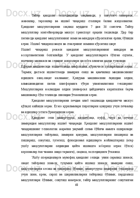Тайёр   қандолат   экспедицияда   сақланади,   у   совутгич   камераси,
жавонлар,   тарозилар   ва   ишлаб   чиқариш   столлари   билан   жиҳозланган.
Қандолат   маҳсулотларини   сақлаш   муддати   7   дан   36   соатгача.   Тайёр
маҳсулотлар   контейнерларда   махсус   транспорт   орқали   ташилади.   Ҳар   бир
патнисда қандолат маҳсулотининг номи ва миқдори кўрсатилган ёрлиқ бўлиши
керак. Ишлаб чиқариш вақти ва стакернинг номини кўрсатиш шарт.
Ишлаб   чиқариш   режаси   қандолат   маҳсулотларининг   миқдори   ва
ассортиментини   белгилайди.   У   қандолат   маҳсулотларига   бўлган   еҳтиёж,
ишчилар малакаси ва сехнинг жиҳозлари ҳисобга олинган ҳолда тузилади.
Ёğурма   машинасида   ишлаётганда   хавфсизлик   қўриқчиси   туширилиши   керак.
Тармоқ   дастаси   ишлаётганда   хамирни   езиш   ва   қамчилаш   машинасининг
идишига   озиқ-овқат   юкламанг;   Қовурма   машинасини   ёқишдан   олдин,
алмашинадиган   пиёла   платформага   тўғри   уланганлигини   текширинг.
Маҳсулотларни   юклашдан   олдин   универсал   ҳайдовчига   киритилган   барча
машиналар бўш тезликда синовдан ўтказилиши керак.
Қандолат   маҳсулотларини   печдан   олиб   ташлашда   қандолатчи   махсус
қўлқоп кийиши керак. Егзоз қурилмалари пирогларни қовуриш учун печкалар
ва идишлар устига ўрнатилиши керак.
Қандолат   сехи   хамиртуруш,   қисқичбақа,   пуфф,   чоух   ва   печене
хамиридан   маҳсулотлар   ишлаб   чиқаради.   Қандолат   маҳсулотларини   ишлаб
чиқаришнинг   технологик   жараёни   умумий   схема   бўйича   амалга   оширилади:
маҳсулотларни   тайёрлаш,   хамирни   қовурма,   маҳсулотларни   пишириш   ва
пишириш,   совутиш,   тугатиш,   функционал   идишларга   жойлаштириш   (агар
ушбу   маҳсулотларни   олдиндан   қайта   ишлашга   юбориш   керак   бўлса)
корхоналар ёки чакана савдо тармоғи), сақлаш, экспедицияга ўтказиш.
Ушбу   операцияларга   мувофиқ   қандолат   сехида:   унни   саралаш   хонаси;
овқат   тайёрлаш   хонаси;   тухумни   қайта   ишлаш   хонаси;   хамирни   езиш,
маҳсулотларни  кесиш ва  пишириш бўлими;   хамиртуруш  хамирини  текшириш
учун   хона;   крем,   сироп   ва   ширинликларни   тайёрлаш   бўлими;   пардозлаш
маҳсулотлари   бўлими;   совутиш   камераси;   тайёр   маҳсулотларнинг   совутилган
68 