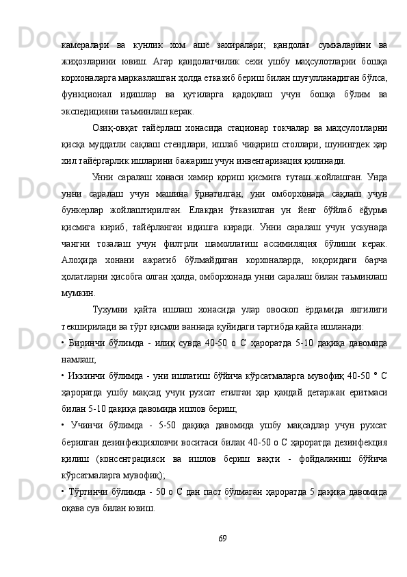 камералари   ва   кунлик   хом   ашё   захиралари;   қандолат   сумкаларини   ва
жиҳозларини   ювиш.   Aгар   қандолатчилик   сехи   ушбу   маҳсулотларни   бошқа
корхоналарга марказлашган ҳолда етказиб бериш билан шуғулланадиган бўлса,
функционал   идишлар   ва   қутиларга   қадоқлаш   учун   бошқа   бўлим   ва
экспедицияни таъминлаш керак.
Озиқ-овқат   тайёрлаш   хонасида   стационар   токчалар   ва   маҳсулотларни
қисқа   муддатли   сақлаш   стендлари,   ишлаб   чиқариш   столлари,   шунингдек   ҳар
хил тайёргарлик ишларини бажариш учун инвентаризация қилинади.
Унни   саралаш   хонаси   хамир   қориш   қисмига   туташ   жойлашган.   Унда
унни   саралаш   учун   машина   ўрнатилган,   уни   омборхонада   сақлаш   учун
бункерлар   жойлаштирилган.   Елакдан   ўтказилган   ун   йенг   бўйлаб   ёğурма
қисмига   кириб,   тайёрланган   идишга   киради.   Унни   саралаш   учун   ускунада
чангни   тозалаш   учун   филтрли   шамоллатиш   ассимиляция   бўлиши   керак.
Aлоҳида   хонани   ажратиб   бўлмайдиган   корхоналарда,   юқоридаги   барча
ҳолатларни ҳисобга олган ҳолда, омборхонада унни саралаш билан таъминлаш
мумкин.
Тухумни   қайта   ишлаш   хонасида   улар   овоскоп   ёрдамида   янгилиги
текширилади ва тўрт қисмли ваннада қуйидаги тартибда қайта ишланади:
•   Биринчи   бўлимда   -   илиқ   сувда   40-50   о   С   ҳароратда   5-10   дақиқа   давомида
намлаш;
•   Иккинчи   бўлимда   -   уни   ишлатиш   бўйича   кўрсатмаларга   мувофиқ   40-50   °   С
ҳароратда   ушбу   мақсад   учун   рухсат   етилган   ҳар   қандай   детаржан   еритмаси
билан 5-10 дақиқа давомида ишлов бериш;
•   Учинчи   бўлимда   -   5-50   дақиқа   давомида   ушбу   мақсадлар   учун   рухсат
берилган дезинфекцияловчи воситаси билан 40-50 о С ҳароратда дезинфекция
қилиш   (консентрацияси   ва   ишлов   бериш   вақти   -   фойдаланиш   бўйича
кўрсатмаларга мувофиқ);
• Тўртинчи бўлимда - 50 о C дан паст бўлмаган ҳароратда 5 дақиқа давомида
оқава сув билан ювиш.
69 