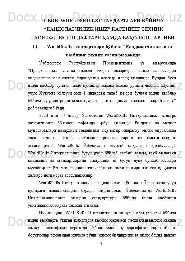 1-БОБ. WORLDSKILLS СТАНДАРТЛАРИ БЎЙИЧА
“ҚАНДОЛАТЧИЛИК ИШИ” КАСБНИНГ ТЕХНИК
ТАСНИФИ ВА ИШ ДАФТАРИ ҲАМДА БАҲОЛАШ ТАРТИБИ.
1.1 .  WorldSkills стандартлари бўйича “Қандолатчилик иши”
касбнинг техник таснифи ҳақида .
Ўзбекистон   Республикаси   Президентимиз   ўз   маърузасида
“Профессионал   таълим   тизими   меҳнат   бозоридаги   талаб   ва   халқаро
андозаларга   мос   янгича   ёндашувлар   асосида   ислоҳ   қилинади.   Бундан   буён
ишчи   касблар   бўйича   талаб   қўйишда   малака   асосий   ўринга   чиқади.   Шунинг
учун   Ҳукумат   келгуси   йил   1   январдан   талаб   юқори   бўлган   ишчи   касблар
бўйича фуқароларнинг малака даражасини тасдиқлаш тизимини жорий этинг.”
деб таъкидлаб ўтди. 
2020   йил   17   январ   Ўзбекистон   WorldSkills   Интернатионал   халқаро
ҳаракатининг   83-азоси   сифатида   қабул   қилинди.   Бандлик   ва   меҳнат
муносабатлари   вазирлиги   томонидан   бир   қатор   идоралар   билан   биргаликда
тасис   етилган   Ишчи   касбларни   ривожлантириш   ва   оммалаштириш
ассоциацияси   WorldSkills   Ўзбекистон   миллий   оператори   ҳисобланади.
WorldSkills   Интернатионал   бутун   дунё   бўйлаб   касбий   талим,   касб   малакаси
мақомини   ва   стандартларини   оширишни   ва   бутун   дунё   бўйлаб   халқаро
мусобақалар ўтказиш орқали ишчи касбларни оммалаштиришни мақсад қилган
халқаро нотижорат ассоциациядир.
WorldSkills   Интернатионал   ассоциациясига   қўшилиш   Ўзбекистон   учун
қуйидаги   имкониятларни   беради:   Биринчидан,   Ўзбекистонда   WorldSkills
Интернатионалнинг   халқаро   стандартлари   бўйича   ишчи   касбларга
ўқитиладиган марказ ташкил етилади.
Иккинчидан,   WorldSkills   Интернатионал   халқаро   стандартлари   бўйича
ишчи   касбларга   ўқиган   шахсларга   касбий   малакаси   тасдиқланганлиги   ҳақида
халқаро   сертификат   берилади.   Aйнан   мана   шу   сертификат   хорижий   иш
берувчилар томонидан ишчига тўлиқ ишонч билдириши ва ишчи бошқа давлат
7 