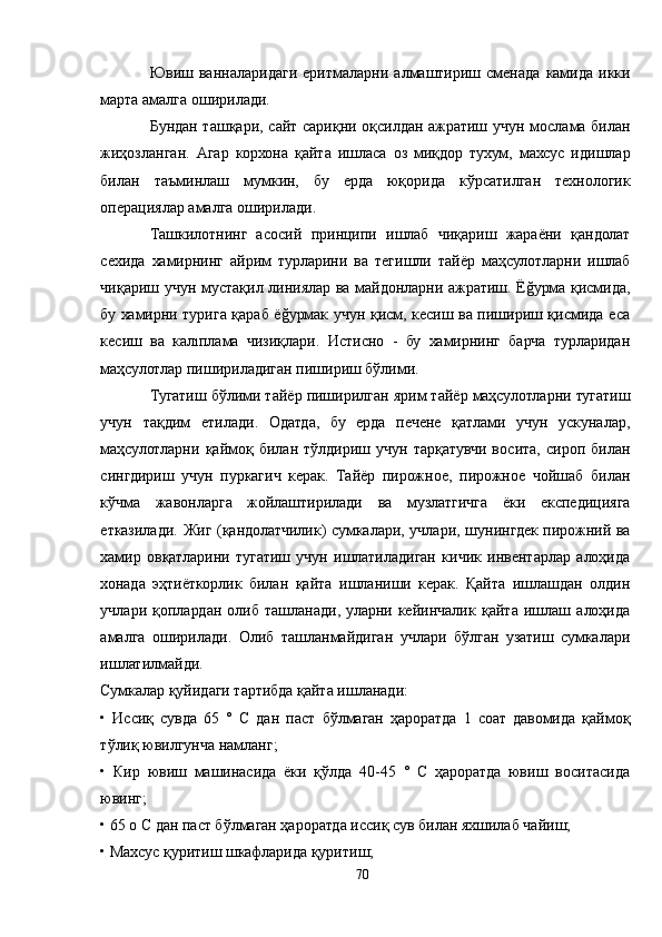 Ювиш  ванналаридаги   еритмаларни  алмаштириш   сменада   камида   икки
марта амалга оширилади.
Бундан ташқари, сайт сариқни оқсилдан ажратиш учун мослама билан
жиҳозланган.   Aгар   корхона   қайта   ишласа   оз   миқдор   тухум,   махсус   идишлар
билан   таъминлаш   мумкин,   бу   ерда   юқорида   кўрсатилган   технологик
операциялар амалга оширилади.
Ташкилотнинг   асосий   принципи   ишлаб   чиқариш   жараёни   қандолат
сехида   хамирнинг   айрим   турларини   ва   тегишли   тайёр   маҳсулотларни   ишлаб
чиқариш учун мустақил линиялар ва майдонларни ажратиш. Ёğурма қисмида,
бу хамирни турига қараб ёğурмак учун қисм, кесиш ва пишириш қисмида еса
кесиш   ва   калıплама   чизиқлари.   Истисно   -   бу   хамирнинг   барча   турларидан
маҳсулотлар пишириладиган пишириш бўлими.
Тугатиш бўлими тайёр пиширилган ярим тайёр маҳсулотларни тугатиш
учун   тақдим   етилади.   Одатда,   бу   ерда   печене   қатлами   учун   ускуналар,
маҳсулотларни   қаймоқ   билан   тўлдириш   учун   тарқатувчи   восита,   сироп   билан
сингдириш   учун   пуркагич   керак.   Тайёр   пирожное,   пирожное   чойшаб   билан
кўчма   жавонларга   жойлаштирилади   ва   музлатгичга   ёки   експедицияга
етказилади. Жиг (қандолатчилик) сумкалари, учлари, шунингдек пирожний ва
хамир   овқатларини   тугатиш   учун   ишлатиладиган   кичик   инвентарлар   алоҳида
хонада   эҳтиёткорлик   билан   қайта   ишланиши   керак.   Қайта   ишлашдан   олдин
учлари   қоплардан   олиб   ташланади,   уларни   кейинчалик   қайта   ишлаш   алоҳида
амалга   оширилади.   Олиб   ташланмайдиган   учлари   бўлган   узатиш   сумкалари
ишлатилмайди.
Сумкалар қуйидаги тартибда қайта ишланади:
•   Иссиқ   сувда   65   °   C   дан   паст   бўлмаган   ҳароратда   1   соат   давомида   қаймоқ
тўлиқ ювилгунча намланг;
•   Кир   ювиш   машинасида   ёки   қўлда   40-45   °   С   ҳароратда   ювиш   воситасида
ювинг;
• 65 о С дан паст бўлмаган ҳароратда иссиқ сув билан яхшилаб чайиш;
• Махсус қуритиш шкафларида қуритиш;
70 
