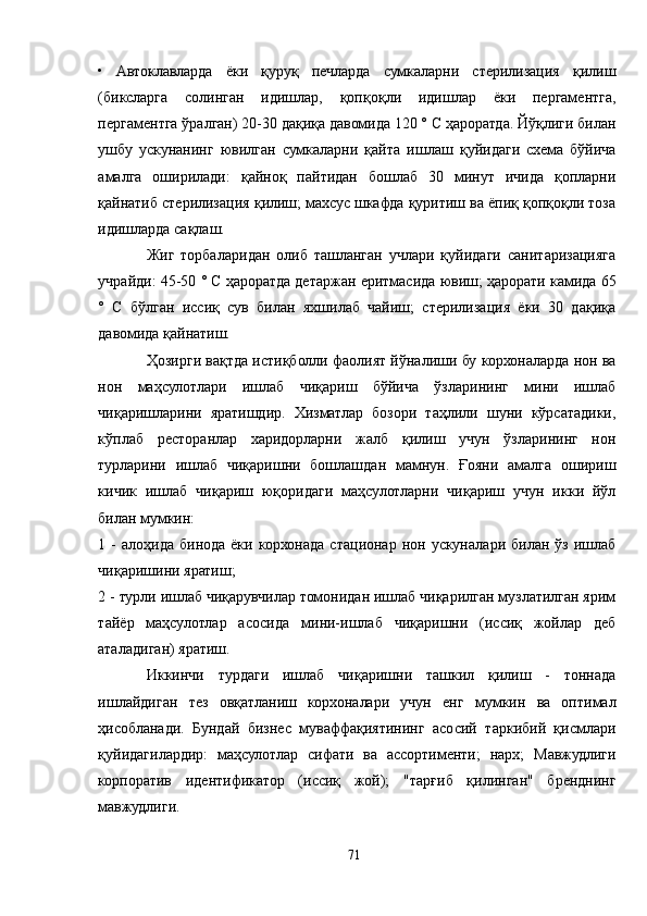 •   Aвтоклавларда   ёки   қуруқ   печларда   сумкаларни   стерилизация   қилиш
(биксларга   солинган   идишлар,   қопқоқли   идишлар   ёки   пергаментга,
пергаментга ўралган) 20-30 дақиқа давомида 120 ° С ҳароратда. Йўқлиги билан
ушбу   ускунанинг   ювилган   сумкаларни   қайта   ишлаш   қуйидаги   схема   бўйича
амалга   оширилади:   қайноқ   пайтидан   бошлаб   30   минут   ичида   қопларни
қайнатиб стерилизация қилиш; махсус шкафда қуритиш ва ёпиқ қопқоқли тоза
идишларда сақлаш.
Жиг   торбаларидан   олиб   ташланган   учлари   қуйидаги   санитаризацияга
учрайди: 45-50 ° С ҳароратда детаржан еритмасида ювиш; ҳарорати камида 65
°   C   бўлган   иссиқ   сув   билан   яхшилаб   чайиш;   стерилизация   ёки   30   дақиқа
давомида қайнатиш.
Ҳозирги вақтда истиқболли фаолият йўналиши бу корхоналарда нон ва
нон   маҳсулотлари   ишлаб   чиқариш   бўйича   ўзларининг   мини   ишлаб
чиқаришларини   яратишдир.   Хизматлар   бозори   таҳлили   шуни   кўрсатадики,
кўплаб   ресторанлар   харидорларни   жалб   қилиш   учун   ўзларининг   нон
турларини   ишлаб   чиқаришни   бошлашдан   мамнун.   Ғояни   амалга   ошириш
кичик   ишлаб   чиқариш   юқоридаги   маҳсулотларни   чиқариш   учун   икки   йўл
билан мумкин:
1  -   алоҳида   бинода   ёки   корхонада   стационар   нон  ускуналари  билан   ўз   ишлаб
чиқаришини яратиш;
2 - турли ишлаб чиқарувчилар томонидан ишлаб чиқарилган музлатилган ярим
тайёр   маҳсулотлар   асосида   мини-ишлаб   чиқаришни   (иссиқ   жойлар   деб
аталадиган) яратиш.
Иккинчи   турдаги   ишлаб   чиқаришни   ташкил   қилиш   -   тоннада
ишлайдиган   тез   овқатланиш   корхоналари   учун   енг   мумкин   ва   оптимал
ҳисобланади.   Бундай   бизнес   муваффақиятининг   асосий   таркибий   қисмлари
қуйидагилардир:   маҳсулотлар   сифати   ва   ассортименти;   нарх;   Мавжудлиги
корпоратив   идентификатор   (иссиқ   жой);   "тарғиб   қилинган"   бренднинг
мавжудлиги.
71 