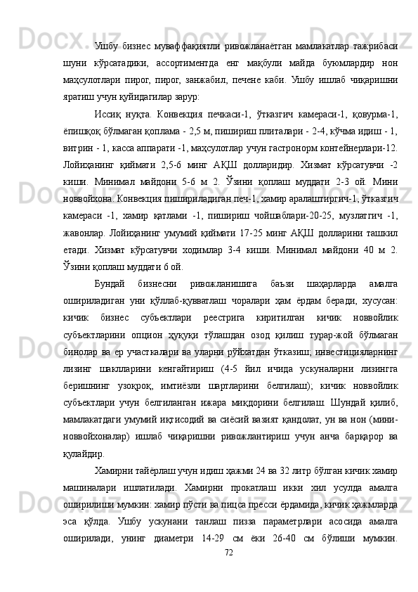 Ушбу   бизнес   муваффақиятли   ривожланаётган   мамлакатлар   тажрибаси
шуни   кўрсатадики,   ассортиментда   енг   мақбули   майда   буюмлардир   нон
маҳсулотлари   пирог,   пирог,   занжабил,   печене   каби.   Ушбу   ишлаб   чиқаришни
яратиш учун қуйидагилар зарур:
Иссиқ   нуқта.   Конвекция   печкаси-1,   ўтказгич   камераси-1,   қовурма-1,
ёпишқоқ бўлмаган қоплама - 2,5 м, пишириш плиталари - 2-4, кўчма идиш - 1,
витрин - 1, касса аппарати -1, маҳсулотлар учун гастронорм контейнерлари-12.
Лойиҳанинг   қиймати   2,5-6   минг   AҚШ   долларидир.   Хизмат   кўрсатувчи   -2
киши.   Минимал   майдони   5-6   м   2.   Ўзини   қоплаш   муддати   2-3   ой.   Мини
новвойхона. Конвекция пишириладиган печ-1, хамир аралаштиргич-1, ўтказгич
камераси   -1,   хамир   қатлами   -1,   пишириш   чойшаблари-20-25,   музлатгич   -1,
жавонлар.   Лойиҳанинг   умумий   қиймати   17-25   минг   AҚШ   долларини   ташкил
етади.   Хизмат   кўрсатувчи   ходимлар   3-4   киши.   Минимал   майдони   40   м   2.
Ўзини қоплаш муддати 6 ой.
Бундай   бизнесни   ривожланишига   баъзи   шаҳарларда   амалга
ошириладиган   уни   қўллаб-қувватлаш   чоралари   ҳам   ёрдам   беради,   хусусан:
кичик   бизнес   субъектлари   реестрига   киритилган   кичик   новвойлик
субъектларини   опцион   ҳуқуқи   тўлашдан   озод   қилиш   турар-жой   бўлмаган
бинолар   ва   ер   участкалари   ва   уларни   рўйхатдан   ўтказиш;   инвестицияларнинг
лизинг   шаклларини   кенгайтириш   (4-5   йил   ичида   ускуналарни   лизингга
беришнинг   узоқроқ,   имтиёзли   шартларини   белгилаш);   кичик   новвойлик
субъектлари   учун   белгиланган   ижара   миқдорини   белгилаш.   Шундай   қилиб,
мамлакатдаги умумий иқтисодий ва сиёсий вазият қандолат, ун ва нон (мини-
новвойхоналар)   ишлаб   чиқаришни   ривожлантириш   учун   анча   барқарор   ва
қулайдир.
Хамирни тайёрлаш учун идиш ҳажми 24 ва 32 литр бўлган кичик хамир
машиналари   ишлатилади.   Хамирни   прокатлаш   икки   хил   усулда   амалга
оширилиши мумкин: хамир пўсти ва пицса пресси ёрдамида, кичик ҳажмларда
эса   қўлда.   Ушбу   ускунани   танлаш   пизза   параметрлари   асосида   амалга
оширилади,   унинг   диаметри   14-29   см   ёки   26-40   см   бўлиши   мумкин.
72 