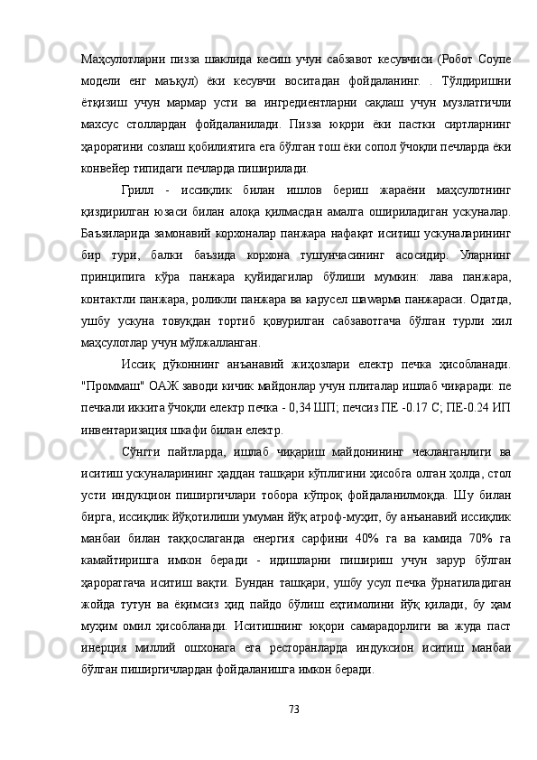 Маҳсулотларни   пизза   шаклида   кесиш   учун   сабзавот   кесувчиси   (Робот   Cоупе
модели   енг   маъқул)   ёки   кесувчи   воситадан   фойдаланинг.   .   Тўлдиришни
ётқизиш   учун   мармар   усти   ва   ингредиентларни   сақлаш   учун   музлатгичли
махсус   столлардан   фойдаланилади.   Пизза   юқори   ёки   пастки   сиртларнинг
ҳароратини созлаш қобилиятига ега бўлган тош ёки сопол ўчоқли печларда ёки
конвейер типидаги печларда пиширилади.
Грилл   -   иссиқлик   билан   ишлов   бериш   жараёни   маҳсулотнинг
қиздирилган   юзаси   билан   алоқа   қилмасдан   амалга   ошириладиган   ускуналар.
Баъзиларида   замонавий  корхоналар   панжара  нафақат   иситиш  ускуналарининг
бир   тури,   балки   баъзида   корхона   тушунчасининг   асосидир.   Уларнинг
принципига   кўра   панжара   қуйидагилар   бўлиши   мумкин:   лава   панжара,
контактли панжара, роликли панжара ва карусел шаwарма панжараси. Одатда,
ушбу   ускуна   товуқдан   тортиб   қовурилган   сабзавотгача   бўлган   турли   хил
маҳсулотлар учун мўлжалланган.
Иссиқ   дўконнинг   анъанавий   жиҳозлари   електр   печка   ҳисобланади.
"Проммаш" ОAЖ заводи кичик майдонлар учун плиталар ишлаб чиқаради: пе
печкали иккита ўчоқли електр печка - 0,34 ШП; печсиз ПЕ -0.17 С; ПЕ-0.24 ИП
инвентаризация шкафи билан електр.
Сўнгги   пайтларда,   ишлаб   чиқариш   майдонининг   чекланганлиги   ва
иситиш ускуналарининг ҳаддан ташқари кўплигини ҳисобга олган ҳолда, стол
усти   индукцион   пиширгичлари   тобора   кўпроқ   фойдаланилмоқда.   Шу   билан
бирга, иссиқлик йўқотилиши умуман йўқ атроф-муҳит, бу анъанавий иссиқлик
манбаи   билан   таққослаганда   енергия   сарфини   40%   га   ва   камида   70%   га
камайтиришга   имкон   беради   -   идишларни   пишириш   учун   зарур   бўлган
ҳароратгача   иситиш   вақти.   Бундан   ташқари,   ушбу   усул   печка   ўрнатиладиган
жойда   тутун   ва   ёқимсиз   ҳид   пайдо   бўлиш   еҳтимолини   йўқ   қилади,   бу   ҳам
муҳим   омил   ҳисобланади.   Иситишнинг   юқори   самарадорлиги   ва   жуда   паст
инерция   миллий   ошхонага   ега   ресторанларда   индуксион   иситиш   манбаи
бўлган пиширгичлардан фойдаланишга имкон беради.
73 