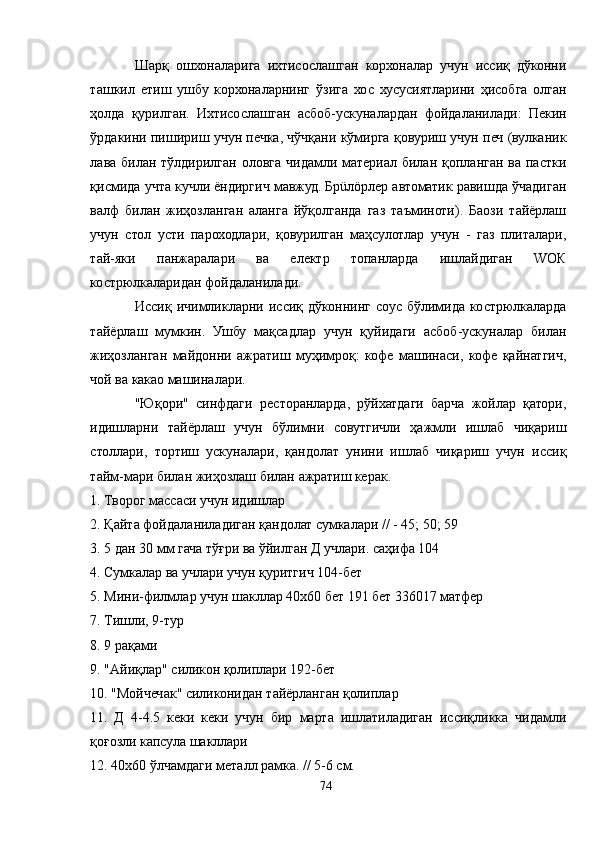 Шарқ   ошхоналарига   ихтисослашган   корхоналар   учун   иссиқ   дўконни
ташкил   етиш   ушбу   корхоналарнинг   ўзига   хос   хусусиятларини   ҳисобга   олган
ҳолда   қурилган.   Ихтисослашган   асбоб-ускуналардан   фойдаланилади:   Пекин
ўрдакини пишириш учун печка, чўчқани кўмирга қовуриш учун печ (вулканик
лава  билан тўлдирилган  оловга  чидамли материал билан  қопланган  ва  пастки
қисмида учта кучли ёндиргич мавжуд. Брüлöрлер автоматик равишда ўчадиган
валф   билан   жиҳозланган   аланга   йўқолганда   газ   таъминоти).   Баози   тайёрлаш
учун   стол   усти   пароходлари,   қовурилган   маҳсулотлар   учун   -   газ   плиталари,
тай-яки   панжаралари   ва   електр   топанларда   ишлайдиган   WОК
кострюлкаларидан фойдаланилади.
Иссиқ   ичимликларни   иссиқ  дўконнинг   соус   бўлимида   кострюлкаларда
тайёрлаш   мумкин.   Ушбу   мақсадлар   учун   қуйидаги   асбоб-ускуналар   билан
жиҳозланган   майдонни   ажратиш   муҳимроқ:   кофе   машинаси,   кофе   қайнатгич,
чой ва какао машиналари.
"Юқори"   синфдаги   ресторанларда,   рўйхатдаги   барча   жойлар   қатори,
идишларни   тайёрлаш   учун   бўлимни   совутгичли   ҳажмли   ишлаб   чиқариш
столлари,   тортиш   ускуналари,   қандолат   унини   ишлаб   чиқариш   учун   иссиқ
тайм-мари билан жиҳозлаш билан ажратиш керак.
1. Творог массаси учун идишлар
2. Қайта фойдаланиладиган қандолат сумкалари // - 45; 50; 59
3. 5 дан 30 мм гача тўғри ва ўйилган Д учлари. саҳифа 104
4. Сумкалар ва учлари учун қуритгич 104-бет
5. Мини-филмлар учун шакллар 40х60 бет 191 бет 336017 матфер
7. Тишли, 9-тур
8. 9 рақами
9. "Aйиқлар" силикон қолиплари 192-бет
10. "Мойчечак" силиконидан тайёрланган қолиплар
11.   Д   4-4.5   кеки   кеки   учун   бир   марта   ишлатиладиган   иссиқликка   чидамли
қоғозли капсула шакллари
12. 40х60 ўлчамдаги металл рамка. // 5-6 см.
74 