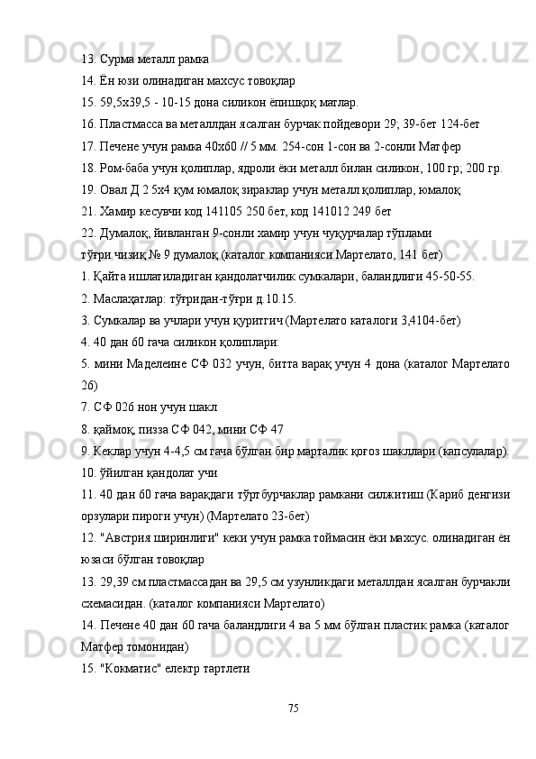13. Сурма металл рамка
14. Ён юзи олинадиган махсус товоқлар
15. 59,5х39,5 - 10-15 дона силикон ёпишқоқ матлар.
16. Пластмасса ва металлдан ясалган бурчак пойдевори 29; 39-бет 124-бет
17. Печене учун рамка 40х60 // 5 мм. 254-сон 1-сон ва 2-сонли Матфер
18. Ром-баба учун қолиплар, ядроли ёки металл билан силикон, 100 гр; 200 гр.
19. Овал Д 2 5х4 қум юмалоқ зираклар учун металл қолиплар, юмалоқ
21. Хамир кесувчи код 141105 250 бет, код 141012 249 бет
22. Думалоқ, йивланган 9-сонли хамир учун чуқурчалар тўплами
тўғри чизиқ № 9 думалоқ (каталог компанияси Мартелато, 141 бет)
1. Қайта ишлатиладиган қандолатчилик сумкалари, баландлиги 45-50-55.
2. Маслаҳатлар: тўғридан-тўғри д.10.15.
3. Сумкалар ва учлари учун қуритгич (Мартелато каталоги 3,4104-бет)
4. 40 дан 60 гача силикон қолиплари:
5. мини Маделеине СФ 032 учун, битта варақ учун 4 дона (каталог Мартелато
26)
7. СФ 026 нон учун шакл
8. қаймоқ, пизза СФ 042, мини СФ 47
9. Кеклар учун 4-4,5 см гача бўлган бир марталик қоғоз шакллари (капсулалар).
10. ўйилган қандолат учи
11. 40 дан 60 гача варақдаги тўртбурчаклар рамкани силжитиш (Кариб денгизи
орзулари пироги учун) (Мартелато 23-бет)
12. "Aвстрия ширинлиги" кеки учун рамка тоймасин ёки махсус. олинадиган ён
юзаси бўлган товоқлар
13. 29,39 см пластмассадан ва 29,5 см узунликдаги металлдан ясалган бурчакли
схемасидан. (каталог компанияси Мартелато)
14. Печене 40 дан 60 гача баландлиги 4 ва 5 мм бўлган пластик рамка (каталог
Матфер томонидан)
15. "Кокматиc" електр тартлети
75 