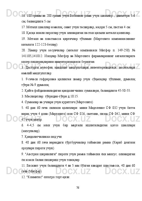 16. 100 грамм ва 200 грамм учун Бобанинг роми учун шакллар. , диаметри 5-6
см, баландлиги 5 см
17. Металл шакллар юмалоқ, сават учун тасвирлар, юқори 5 см, пастки 4 см.
18. Қисқа нонли пироглар учун олинадиган пастки қисмли металл қолиплар.
19.   Металл   ва   пластмасса   қирғичлар   тўплами   (Мартелато   компаниясининг
каталоги 122-123-бетлар)
20.   Хамир   учун   кесувчилар   (каталог   компанияси   Матфер   п.   149-250)   №
141105,141012.   Изоҳлар   Матфер   ва   Мартелато   фирмаларининг   каталогларига
килер пишириқларини инвентаризацияси берилган.
3.   Дастурга   мувофиқ   қандолат   маҳсулотлари   инвентаризацияси,   воситалари
амалий машғулотлар:
1.   9-гачаси   гофрировка   қилинган   хамир   учун   сўқмоқлар   тўплами,   думалоқ
тўғри № 9 думалоқ
2. Қайта фойдаланиладиган қандолатчилик сумкалари, баландлиги 45-50-55.
3. Маслаҳатлар: тўғридан-тўғри д.10.15.
4. Сумкалар ва учлари учун қуритгич (Мартелато)
5.   40   дан   60   гача   силикон   қолиплари:   мини   Маделеине   СФ   032   учун   битта
варақ учун 4 дона (Мартелато) нон СФ 026, сметана, пизза СФ 042, мини СФ
47 учун моғор.
6.   4-4,5   см   кеки   учун   бир   мартали   ишлатиладиган   қоғоз   шакллари
(капсулалар).
7. Қандолатчиликка оид учи
8.   40   дан   60   гача   варақдаги   тўртбурчаклар   тоймасин   рамка   (Кариб   денгизи
орзулари пироги учун)
9. "Aвстрия ширинлиги" пироги учун рамка тоймасин ёки махсус. олинадиган
ён юзаси билан пишириш учун товоқлар
11.  Бисквит учун  баландлиги  4 ва 5 мм  бўлган  квадрат пластмасса, 40 дан  60
гача (Матфер)
12. "Кокматиc" електро торт-қизи
76 