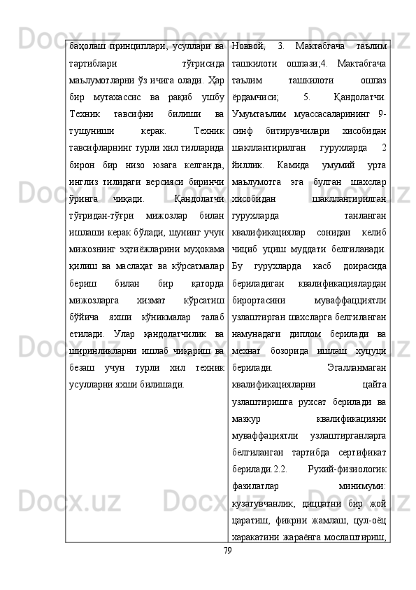 баҳолаш   принциплари,   усуллари   ва
тартиблари   тўғрисида
маълумотларни  ўз  ичига  олади.   Ҳар
бир   мутахассис   ва   рақиб   ушбу
Техник   тавсифни   билиши   ва
тушуниши   керак.   Техник
тавсифларнинг турли хил тилларида
бирон   бир   низо   юзага   келганда,
инглиз   тилидаги   версияси   биринчи
ўринга   чиқади.     Қандолатчи
тўғридан-тўғри   мижозлар   билан
ишлаши керак бўлади, шунинг учун
мижознинг   э ҳтиёжларини   муҳокама
қилиш   ва   маслаҳат   ва   кўрсатмалар
бериш   билан   бир   қаторда
мижозларга   хизмат   кўрсатиш
бўйича   яхши   кўникмалар   талаб
етилади.   Улар   қандолатчилик   ва
ширинликларни   ишлаб   чиқариш   ва
безаш   учун   турли   хил   техник
усулларни яхши билишади. Новвой;   3.   Мактабгача   таълим
ташкилоти   ошпази;4.   Мактабгача
таълим   ташкилоти   ошпаз
ёрдамчиси;   5.   Қ андолатчи.
Умумтаълим   муассасаларининг   9-
синф   битирувчилари   хисобидан
шакллантирилган   гурухларда   2
йиллик.   Камида   умумий   урта
маълумотга   эга   булган   шахслар
хисобидан   шакллантирилган
гурухларда   танланган
квалификациялар   сонидан   келиб
чициб   уциш   муддати   белгиланади.
Бу   гурухларда   касб   доирасида
бериладиган   квалификациялардан
бирортасини   муваффацциятли
узлаштирган шахсларга белгиланган
намунадаги   диплом   берилади   ва
мехнат   бозорида   ишлаш   хуцуци
берилади.   Эгалланмаган
квалификацияларни   цайта
узлаштиришга   рухсат   берилади   ва
мазкур   квалификацияни
муваффациятли   узлаштирганларга
белгиланган   тартибда   сертификат
берилади.2.2.   Рухий-физиологик
фазилатлар   минимуми:
кузатувчанлик,   диццатни   бир   жой
царатиш,   фикрни   жамлаш,   цул-оёц
харакатини  жараёнга   мослаштириш,
79 