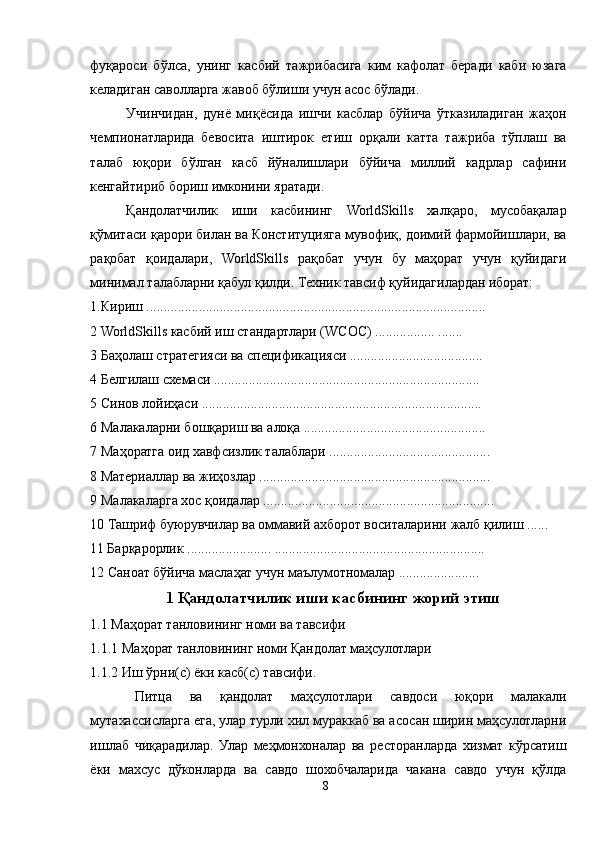 фуқароси   бўлса,   унинг   касбий   тажрибасига   ким   кафолат   беради   каби   юзага
келадиган саволларга жавоб бўлиши учун асос бўлади.
Учинчидан,   дунё   миқёсида   ишчи   касблар   бўйича   ўтказиладиган   жаҳон
чемпионатларида   бевосита   иштирок   етиш   орқали   катта   тажриба   тўплаш   ва
талаб   юқори   бўлган   касб   йўналишлари   бўйича   миллий   кадрлар   сафини
кенгайтириб бориш имконини яратади.
Қандолатчилик   иши   касбининг   WorldSkills   халқаро,   мусобақалар
қўмитаси қарори билан ва Конституцияга мувофиқ, доимий фармойишлари, ва
рақобат   қоидалари,   WorldSkills   рақобат   учун   бу   маҳорат   учун   қуйидаги
минимал талабларни қабул қилди. Техник тавсиф қуйидагилардан иборат: 
1.Кириш ................................................................................................. 
2 WorldSkills касбий иш стандартлари (WСОС) ................. ....... 
3 Баҳолаш стратегияси ва спецификацияси ...................................... 
4 Белгилаш схемаси ............................................................................
5 Синов лойиҳаси ................................................................................ 
6 Малакаларни бошқариш ва алоқа .................................................... 
7 Маҳоратга оид хавфсизлик талаблари .............................................. 
8 Материаллар ва жиҳозлар ..................................................................
9 Малакаларга хос қоидалар ..................................................................
10 Ташриф буюрувчилар ва оммавий ахборот воситаларини жалб қилиш ...... 
11 Барқарорлик ........................ ............................................................ 
12 Саноат бўйича маслаҳат учун маълумотномалар .......................
1 Қандолатчилик иши касбининг жорий этиш
1.1 Маҳорат танловининг номи ва тавсифи 
1.1.1 Маҳорат танловининг номи Қандолат маҳсулотлари 
1.1.2 Иш ўрни(с) ёки касб(с) тавсифи. 
Питца   ва   қандолат   маҳсулотлари   савдоси   юқори   малакали
мутахассисларга ега, улар турли хил мураккаб ва асосан ширин маҳсулотларни
ишлаб   чиқарадилар.   Улар   меҳмонхоналар   ва   ресторанларда   хизмат   кўрсатиш
ёки   махсус   дўконларда   ва   савдо   шохобчаларида   чакана   савдо   учун   қўлда
8 