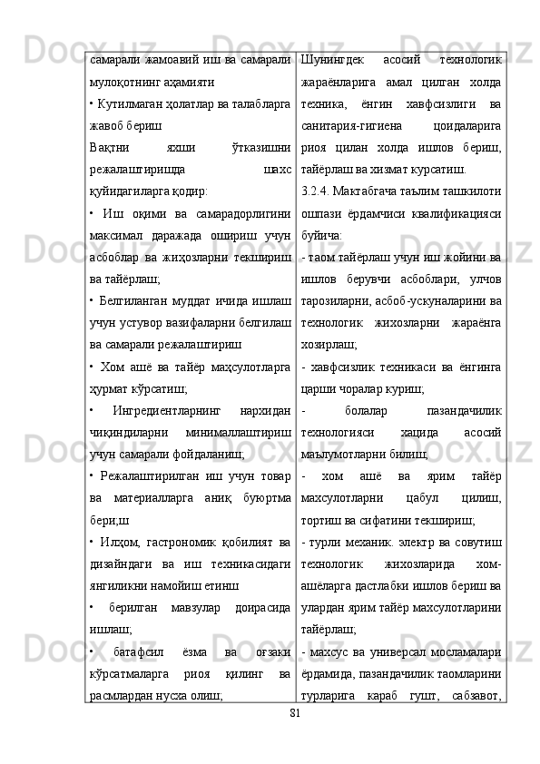 самарали   жамоавий   иш   ва   самарали
мулоқотнинг аҳамияти 
• Кутилмаган ҳолатлар ва талабларга
жавоб бериш 
Вақтни   яхши   ўтказишни
режалаштиришда     шахс
қуйидагиларга қодир: 
•   Иш   оқими   ва   самарадорлигини
максимал   даражада   ошириш   учун
асбоблар   ва   жиҳозларни   текшириш
ва тайёрлаш; 
•   Белгиланган   муддат   ичида   ишлаш
учун устувор вазифаларни белгилаш
ва самарали режалаштириш 
•   Хом   ашё   ва   тайёр   маҳсулотларга
ҳурмат кўрсатиш;
•   Ингредиентларнинг   нархидан
чиқиндиларни   минималлаштириш
учун самарали фойдаланиш; 
•   Режалаштирилган   иш   учун   товар
ва   материалларга   аниқ   буюртма
бери;ш
•   Илҳом,   гастрономик   қобилият   ва
дизайндаги   ва   иш   техникасидаги
янгиликни намойиш етинш
•   берилган   мавзулар   доирасида
ишлаш;
•   батафсил   ёзма   ва   оғзаки
кўрсатмаларга   риоя   қилинг   ва
расмлардан нусха олиш; Шунингдек   асосий   технологик
жараёнларига   амал   цилган   холда
техника,   ёнгин   хавфсизлиги   ва
санитария-гигиена   цоидаларига
риоя   цилан   холда   ишлов   бериш,
тайёрлаш ва хизмат курсатиш.
3.2.4. Мактабгача таълим ташкилоти
ошпази   ёрдамчиси   квалификацияси
буйича:
- таом тайёрлаш учун иш жойини ва
ишлов   берувчи   асбоблари,   улчов
тарозиларни, асбоб-ускуналарини ва
технологик   жихозларни   жараёнга
хозирлаш;
-   хавфсизлик   техникаси   ва   ёнгинга
царши чоралар куриш;
-   болалар   пазандачилик
технологияси   хацида   асосий
маълумотларни билиш;
-   хом   ашё   ва   ярим   тайёр
махсулотларни   цабул   цилиш,
тортиш ва сифатини текшириш;
-   турли  механик.   электр   ва   совутиш
технологик   жихозларида   хом-
ашёларга дастлабки ишлов бериш ва
улардан ярим тайёр махсулотларини
тайёрлаш;
-   махсус   ва   универсал   мосламалари
ёрдамида, пазандачилик таомларини
турларига   караб   гушт,   сабзавот,
81 