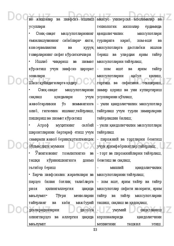 ва   жиҳозлар   ва   хавфсиз   ишлаш
усуллари
•   Озиқ-овқат   маҳсулотларининг
ёмонлашувининг   сабаблари•   янги,
консерваланган   ва   қуруқ
товарларнинг сифат кўрсаткичлари
•   Ишлаб   чиқариш   ва   хизмат
кўрсатиш   учун   хавфсиз   ҳарорат
зоналари.
Шахс қуйидагиларга қодир:
•   Озиқ-овқат   маҳсулотларини
сақлаш   қоидалари   учун
жавобгарликни   ўз   зиммангизга
олиб,   гигиеник   ишланг;тайёрлаш,
пишириш ва хизмат кўрсатиш
•   Aтроф   муҳитнинг   салбий
шароитларини   бартараф   етиш   учун
самарали жавоб берингкутилганидек
бўлмаслиги мумкин
•   Ўзингизнинг   тозалигингиз   ва
ташқи   кўринишингизга   доимо
эътибор бериш
•   Барча   хавфсизлик   жараёнлари   ва
парҳез   билан   боғлиқ   талабларга
риоя   қилингаллергия   ҳақида
маълумот•   Тўғри   менюларни
тайёрланг   ва   каби   мажбурий
декларацияларни   ҳисобга
олингпарҳез   ва   аллергия   ҳақида
маълумот махсус   универсал   мосламалар   ва
технологик   жихозлар   ёрдамида
қандолатчилик   махсулотлари
турларига   караб,   хом-ашё   ва
махсулотларга   дастлабки   ишлов
бериш   ва   улардан   ярим   тайёр
махсулотларни тайёрлаш;
-   хом   ашё   ва   ярим   тайёр
махсулотларни   қабул   қилиш,
тортиш   ва   сифатини   текшириш,
хамир   қориш   ва   уни   купиртириш
усулларини қўллаш;
-   унли   қандолатчилик   махсулотлар
тайёрлаш   учун   турли   хамирларни
тайёрлашни билиш;
- унли қандолатчилик  махсулотлари
тайёрлаш.
-   пирожний   ва   тортларни   безатиш
учун яримфабрикатлар тайёрлаш;
-   торт   ва   пирожнийларни   тайёрлаш,
безатиш ва сақлаш;
-   миллий   қандолатчилик
махсулотларини тайёрлаш;
-   хом   ашё,   ярим   тайёр   ва   тайёр
махсулотлар   сифати   назорати,   ярим
тайёр   ва   тайёр   махсулотларни
ташиш, сақлаш ва қадоқлаш;
-   умумий   овцатланиш
корхоналарида   қандолатчини
мехнатини   ташкил   этиш.
83 