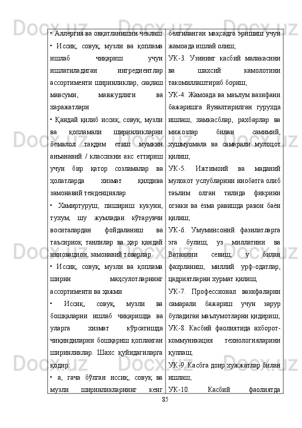 • Aллергия ва овқатланишни чеклаш
•   Иссиқ,   совуқ,   музли   ва   қоплама
ишлаб   чиқариш   учун
ишлатиладиган   ингредиентлар
ассортименти   ширинликлар,   сақлаш
мавсуми,   мавжудлиги   ва
харажатлари
•   Қандай   қилиб   иссиқ,   совуқ,   музли
ва   қопламали   ширинликларни
бемалол   тақдим   етиш   мумкин
анъанавий   /   классикни   акс   еттириш
учун   бир   қатор   созламалар   ва
ҳолатларда   хизмат   қилдива
замонавий тенденциялар
•   Хамиртуруш,   пишириш   кукуни,
тухум,   шу   жумладан   кўтарувчи
воситалардан   фойдаланиш   ва
таъсириоқ   танлилар   ва   ҳар   қандай
инновацион, замонавий товарлар
•   Иссиқ,   совуқ,   музли   ва   қоплама
ширин   маҳсулотларнинг
ассортименти ва ҳажми
•   Иссиқ,   совуқ,   музли   ва
бошқаларни   ишлаб   чиқаришда   ва
уларга   хизмат   кўрсатишда
чиқиндиларни   бошқариш   қопланган
ширинликлар.   Шахс   қуйидагиларга
қодир:
•   а,   гача   бўлган   иссиқ,   совуқ   ва
музли   ширинликларнинг   кенг белгиланган   мақсадга   эришиш   учун
жамоада ишлай олиш;
УК-3.   Узининг   касбий   малакасини
ва   шахсий   камолотини
такомиллаштириб бориш;
УК-4. Жамоада ва маълум вазифани
бажаришга   йуналтирилган   гурухда
ишлаш,   хамкасблар,   рахбарлар   ва
мижозлар   билан   самимий,
хушмуомала   ва   самарали   мулоцот
қилиш;
УК-5.   Ижтимоий   ва   маданий
мулокот услубларини инобатга олиб
таълим   олган   тилида   фикрини
огзаки   ва   ёзма   равишда   равон   баён
қилиш;
УК-6.   Умуминсоний   фазилатларга
эга   булиш,   уз   миллатини   ва
Ватанини   севиш,   у   билан
фахрланиш,   миллий   урф-одатлар,
цадриятларни хурмат қилиш;
УК-7.   Профессионал   вазифаларни
самарали   бажариш   учун   зарур
буладиган маълумотларни  қ идириш;
УК-8.   Касбий   фаолиятида   ахборот-
коммуникация   технологияларини
қ уллаш;
УК-9. Касбга доир хужжатлар билан
ишлаш;
УК-10.   Касбий   фаолиятда
85 