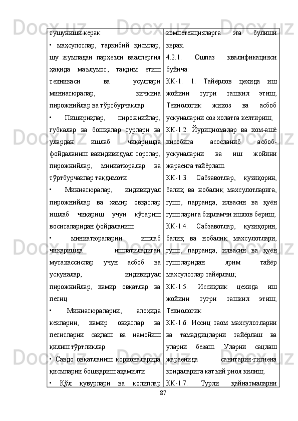 тушуниши керак:
•   маҳсулотлар,   таркибий   қисмлар,
шу   жумладан   парҳезли   вааллергия
ҳақида   маълумот,   тақдим   етиш
техникаси   ва   усуллари
миниатюралар,   кичкина
пирожнийлар ва тўртбурчаклар
•   Пишириқлар,   пирожнийлар,
губкалар   ва   бошқалар   турлари   ва
улардан   ишлаб   чиқаришда
фойдаланиш   ваиндивидуал   тортлар,
пирожнийлар,   миниатюралар   ва
тўртбурчаклар тақдимоти
•   Миниатюралар,   индивидуал
пирожнийлар   ва   хамир   овқатлар
ишлаб   чиқариш   учун   кўтариш
воситаларидан фойдаланиш
•   миниатюраларни   ишлаб
чиқаришда   ишлатиладиган
мутахассислар   учун   асбоб   ва
ускуналар,   индивидуал
пирожнийлар,   хамир   овқатлар   ва
петиц
•   Миниатюраларни,   алоҳида
кекларни,   хамир   овқатлар   ва
петитларни   сақлаш   ва   намойиш
қилиш тўртликлар
•   Савдо   овқатланиш   корхоналарида
қисмларни бошқариш аҳамияти
•   Қўл   қувурлари   ва   қолиплар компетенцияларга   эга   булиши
керак.
4.2.1.   Ошпаз   квалификацияси
буйича:
КК-1.   1.   Тайёрлов   цехида   иш
жойини   тугри   ташкил   этиш;
Технологик   жихоз   ва   асбоб
ускуналарни соз холатга келтириш;
КК-1.2.   Йурицномалар   ва   хом-ашё
хисобига   асосланиб   асбоб-
ускуналарни   ва   иш   жойини
жараёнга тайёрлаш.
КК-1.3.   Сабзавотлар,   қ узи қ орин,
бали қ   ва   нобали қ   махсулотларига,
гушт,   парранда,   илвасин   ва   қ уён
гуштларига бирламчи ишлов бериш;
КК-1.4.   Сабзавотлар,   қ узи қ орин,
бали қ   ва   нобали қ   махсулотлари,
гушт,   парранда,   илвасин   ва   қ уён
гуштларидан   ярим   тайёр
махсулотлар тайёрлаш;
КК-1.5.   Исси қ лик   цехида   иш
жойини   тугри   ташкил   этиш;
Технологик 
КК-1.6.   Иссиц   таом   махсулотларни
ва   тамаддицларни   тайёрлаш   ва
уларни   безаш.   Уларни   сацлаш
жараёнида   санитария-гигиена
коидаларига катъий риоя килиш;
КК-1.7.   Турли   қ айнатмаларни
87 