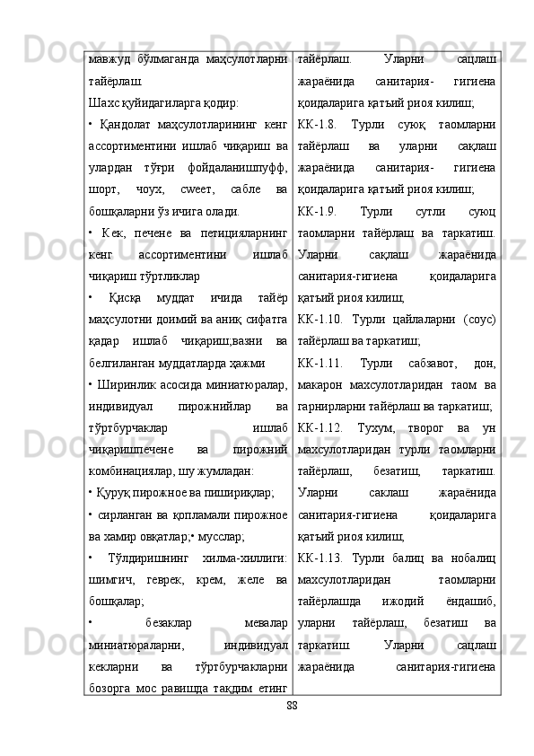 мавжуд   бўлмаганда   маҳсулотларни
тайёрлаш.
Шахс қуйидагиларга қодир:
•   Қандолат   маҳсулотларининг   кенг
ассортиментини   ишлаб   чиқариш   ва
улардан   тўғри   фойдаланишпуфф,
шорт,   чоух,   сwеет,   сабле   ва
бошқаларни ўз ичига олади.
•   Кек,   печене   ва   петицияларнинг
кенг   ассортиментини   ишлаб
чиқариш тўртликлар
•   Қисқа   муддат   ичида   тайёр
маҳсулотни доимий ва аниқ сифатга
қадар   ишлаб   чиқариш;вазни   ва
белгиланган муддатларда ҳажми
• Ширинлик асосида миниатюралар,
индивидуал   пирожнийлар   ва
тўртбурчаклар   ишлаб
чиқаришпечене   ва   пирожний
комбинациялар, шу жумладан:
• Қуруқ пирожное ва пишириқлар;
• сирланган ва  қопламали пирожное
ва хамир овқатлар;• мусслар;
•   Тўлдиришнинг   хилма-хиллиги:
шимгич,   геврек,   крем,   желе   ва
бошқалар;
•   безаклар   мевалар
миниатюраларни,   индивидуал
кекларни   ва   тўртбурчакларни
бозорга   мос   равишда   тақдим   етинг тайёрлаш.   Уларни   сацлаш
жараёнида   санитария-   гигиена
қ оидаларига  қ атъий риоя килиш;
КК-1.8.   Турли   сую қ   таомларни
тайёрлаш   ва   уларни   са қ лаш
жараёнида   санитария-   гигиена
қ оидаларига  қ атъий риоя килиш;
КК-1.9.   Турли   сутли   суюц
таомларни   тайёрлаш   ва   таркатиш.
Уларни   са қ лаш   жараёнида
санитария-гигиена   қ оидаларига
қ атъий риоя килиш;
КК-1.10.   Турли   цайлаларни   (соус)
тайёрлаш ва таркатиш;
КК-1.11.   Турли   сабзавот,   дон,
макарон   махсулотларидан   таом   ва
гарнирларни тайёрлаш ва таркатиш;
КК-1.12.   Тухум,   творог   ва   ун
махсулотларидан   турли   таомларни
тайёрлаш,   безатиш,   таркатиш.
Уларни   саклаш   жараёнида
санитария-гигиена   қ оидаларига
қ атъий риоя килиш;
КК-1.13.   Турли   балиц   ва   нобалиц
махсулотларидан   таомларни
тайёрлашда   ижодий   ёндашиб,
уларни   тайёрлаш,   безатиш   ва
таркатиш.   Уларни   сацлаш
жараёнида   санитария-гигиена
88 