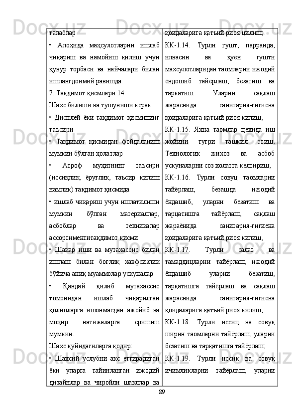 талаблар
•   Aлоҳида   маҳсулотларни   ишлаб
чиқариш   ва   намойиш   қилиш   учун
қувур   торбаси   ва   найчалари   билан
ишлангдоимий равишда.
7. Тақдимот қисмлари 14
Шахс билиши ва тушуниши керак:
•   Дисплей   ёки   тақдимот   қисмининг
таъсири
•   Тақдимот   қисмидан   фойдаланиш
мумкин бўлган ҳолатлар
•   Aтроф   муҳитнинг   таъсири
(иссиқлик,   ёруғлик,   таъсир   қилиш
намлик) тақдимот қисмида
• ишлаб чиқариш учун ишлатилиши
мумкин   бўлган   материаллар,
асбоблар   ва   техникалар
ассортиментитақдимот қисми
•   Шакар   иши   ва   мутахассис   билан
ишлаш   билан   боғлиқ   хавфсизлик
бўйича аниқ муаммолар ускуналар
•   Қандай   қилиб   мутахассис
томонидан   ишлаб   чиқарилган
қолипларга   ишонмасдан   ажойиб   ва
моҳир   натижаларга   еришиш
мумкин.
Шахс қуйидагиларга қодир:
•   Шахсий   услубни   акс   еттирадиган
ёки   уларга   тайинланган   ижодий
дизайнлар   ва   чиройли   шакллар   ва қ оидаларига  қ атъий риоя цилиш;
КК-1.14.   Турли   гушт,   парранда,
илвасин   ва   қ уён   гушти
махсулотларидан таомларни ижодий
ёндошиб   тайёрлаш,   безатиш   ва
таркатиш.   Уларни   са қ лаш
жараёнида   санитария-гигиена
қ оидаларига  қ атъий риоя  қ илиш;
КК-1.15.   Яхна   таомлар   цехида   иш
жойини   тугри   ташкил   этиш;
Технологик   жихоз   ва   асбоб
ускуналарни соз холатга келтириш;
КК-1.16.   Турли   совуц   таомларни
тайёрлаш,   безашда   ижодий
ёндашиб,   уларни   безатиш   ва
тарцатишга   тайёрлаш,   са қ лаш
жараёнида   санитария-гигиена
қ оидаларига  қ атъий риоя килиш;
КК-1.17.   Турли   салат   ва
тамаддицларни   тайёрлаш,   ижодий
ёндашиб   уларни   безатиш,
тар қ атишга   тайёрлаш   ва   са қ лаш
жараёнида   санитария-гигиена
қ оидаларига  қ атъий риоя килиш;
КК-1.18.   Турли   иссиц   ва   сову қ
ширин  таомларни тайёрлаш,  уларни
безатиш ва тар қ атишга тайёрлаш;
КК-1.19.   Турли   исси қ   ва   совуқ
ичимликларни   тайёрлаш,   уларни
89 