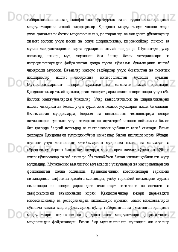 тайёрланган   шоколад,   конфет   ва   тўртбурчак   каби   турли   хил   қандолат
маҳсулотларини   ишлаб   чиқарадилар.   Қандолат   маҳсулотлари   чакана   савдо
учун   ҳашаматли   бутик   меҳмонхоналар,   ресторанлар   ва   қандолат   дўконларида
хизмат   қилиш   учун   иссиқ   ва   совуқ   ширинликлар,   пирожнийлар,   печене   ва
музли   маҳсулотларнинг   барча   турларини   ишлаб   чиқаради.   Шунингдек,   улар
шоколад,   шакар,   муз,   марзипан   ёки   бошқа   безак   материаллари   ва
ингредиентларидан   фойдаланган   ҳолда   пухта   кўргазма   буюмларини   ишлаб
чиқариши   мумкин.   Баъзилар   махсус   тадбирлар   учун   безатилган   ва   тематик
пишириқлар   ишлаб   чиқаришга   ихтисослашган   бўлиши   мумкин.
Мутахассисларнинг   юқори   даражаси   ва   малакаси   талаб   қилинади.
Қандолатчилар талаб қилинадиган маҳорат даражасини оширишлари учун кўп
йиллик   машғулотлардан   ўтадилар.   Улар   қандолатчилик   ва   ширинликларни
ишлаб   чиқариш   ва   безаш   учун   турли   хил   техник   усулларни   яхши   билишади.
Белгиланган   муддатларда,   бюджет   ва   овқатланиш   чекловларида   юқори
натижаларга   еришиш   учун   самарали   ва   иқтисодий   ишлаш   қобилияти   билан
бир   қаторда   бадиий   истеъдод   ва   гастрономик   қобилият   талаб   етилади.   Баъзи
ҳолларда   Қандолатчи   тўғридан-тўғри   мижозлар   билан   ишлаши   керак   бўлади,
шунинг   учун   мижознинг   еҳтиёжларини   муҳокама   қилиш   ва   маслаҳат   ва
кўрсатмалар   бериш   билан   бир   қаторда   мижозларга   хизмат   кўрсатиш   бўйича
яхши кўникмалар талаб етилади. Ўз ташаббуси билан ишлаш қобилияти жуда
муҳимдир. Мутахассис амалиётчи мутахассис ускуналари ва материалларидан
фойдаланган   ҳолда   ишлайди.   Қандолатчилик   компаниялари   таркибий
қисмларнинг   сифатини   ҳисобга   олишлари,   ушбу   таркибий   қисмларни   ҳурмат
қилишлари   ва   юқори   даражадаги   озиқ-овқат   гигиенаси   ва   соғлиғи   ва
хавфсизлигини   таъминлаши   керак.   Қандолатчилар   юқори   даражадаги
меҳмонхоналар   ва   ресторанларда   ишлашлари   мумкин.   Баъзи   мамлакатларда
кўпинча   чакана   савдо  дўконларида   қўлда   тайёрланган   ва   безатилган   қандолат
маҳсулотлари,   пирожное   ва   қандолатчилик   маҳсулотлари   қандолатчилик
маҳоратидан   фойдаланади.   Баъзи   бир   мутахассислар   мустақил   иш   асосида
9 