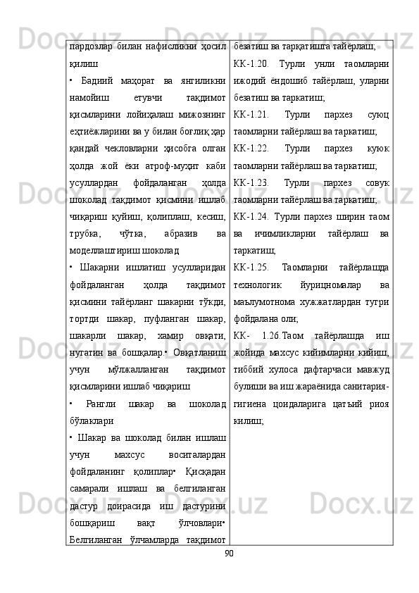пардозлар   билан   нафисликни   ҳосил
қилиш
•   Бадиий   маҳорат   ва   янгиликни
намойиш   етувчи   тақдимот
қисмларини   лойиҳалаш   мижознинг
еҳтиёжларини ва у билан боғлиқ ҳар
қандай   чекловларни   ҳисобга   олган
ҳолда   жой   ёки   атроф-муҳит   каби
усуллардан   фойдаланган   ҳолда
шоколад   тақдимот   қисмини   ишлаб
чиқариш   қуйиш,   қолиплаш,   кесиш,
трубка,   чўтка,   абразив   ва
моделлаштириш шоколад
•   Шакарни   ишлатиш   усулларидан
фойдаланган   ҳолда   тақдимот
қисмини   тайёрланг   шакарни   тўкди,
тортди   шакар,   пуфланган   шакар,
шакарли   шакар,   хамир   овқати,
нугатин   ва   бошқалар.•   Овқатланиш
учун   мўлжалланган   тақдимот
қисмларини ишлаб чиқариш
•   Рангли   шакар   ва   шоколад
бўлаклари
•   Шакар   ва   шоколад   билан   ишлаш
учун   махсус   воситалардан
фойдаланинг   қолиплар•   Қисқадан
самарали   ишлаш   ва   белгиланган
дастур   доирасида   иш   дастурини
бошқариш   вақт   ўлчовлари•
Белгиланган   ўлчамларда   тақдимот безатиш ва тар қ атишга тайёрлаш;
КК-1.20.   Турли   унли   таомларни
ижодий   ёндошиб   тайёрлаш,   уларни
безатиш ва таркатиш;
КК-1.21.   Турли   пархез   суюц
таомларни тайёрлаш ва таркатиш;
КК-1.22.   Турли   пархез   куюк
таомларни тайёрлаш ва таркатиш;
КК-1.23.   Турли   пархез   совук
таомларни тайёрлаш ва таркатиш;
КК-1.24.   Турли   пархез   ширин   таом
ва   ичимликларни   тайёрлаш   ва
таркатиш;
КК-1.25.   Таомларни   тайёрлашда
технологик   йурицномалар   ва
маълумотнома   хужжатлардан   тугри
фойдалана оли;
КК-   1.26.Таом   тайёрлашда   иш
жойида   махсус   кийимларни   кийиш,
тиббий   хулоса   дафтарчаси   мавжуд
булиши ва иш жараёнида санитария-
гигиена   цоидаларига   цатъий   риоя
килиш;
90 