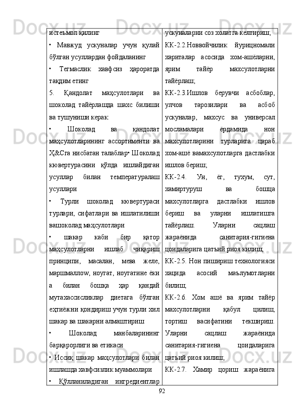 истеъмол қилинг
•   Мавжуд   ускуналар   учун   қулай
бўлган усуллардан фойдаланинг
•   Тегмаслик   хавфсиз   ҳароратда
тақдим етинг
5.   Қандолат   маҳсулотлари   ва
шоколад   тайёрлашда   шахс   билиши
ва тушуниши керак:
•   Шоколад   ва   қандолат
маҳсулотларининг   ассортименти   ва
Ҳ&Сга нисбатан талаблар• Шоколад
кювертурасини   қўлда   ишлайдиган
усуллар   билан   температуралаш
усуллари
•   Турли   шоколад   кювертураси
турлари,   сифатлари   ва   ишлатилиши
вашоколад маҳсулотлари
•   шакар   каби   бир   қатор
маҳсулотларни   ишлаб   чиқариш
принципи,   масалан,   мева   желе,
маршмаллоw, ноугат,  ноугатине  ёки
а   билан   бошқа   ҳар   қандай
мутахассисликлар   диетага   бўлган
еҳтиёжни қондириш учун турли хил
шакар ва шакарни алмаштириш
•   Шоколад   манбаларининг
барқарорлиги ва етикаси
•   Иссиқ   шакар   маҳсулотлари   билан
ишлашда хавфсизлик муаммолари
•   Қўлланиладиган   ингредиентлар ускуналарни соз холатга келтириш;
КК-2.2.Новвойчилик   йурицномали
хариталар   асосида   хом-ашёларни,
ярим   тайёр   махсулотларни
тайёрлаш;
КК-2.3.Ишлов   берувчи   асбоблар,
улчов   тарозилари   ва   асбоб
ускуналар,   махсус   ва   универсал
мосламалари   ёрдамида   нон
махсулотларини   турларига   цараб
хом-ашё вамахсулотларга  дастлабки
ишлов бериш;
КК-2.4.   Ун,   ёг,   тухум,   сут,
хамиртуруш   ва   бошца
махсулотларга   дастлабки   ишлов
бериш   ва   уларни   ишлатишга
тайёрлаш.   Уларни   сацлаш
жараёнида   санитария-гигиена
цоидаларига цатъий риоя килиш;
КК-2.5. Нон пишириш технологияси
хацида   асосий   маълумотларни
билиш;
КК-2.6.   Хом   ашё   ва   ярим   тайёр
махсулотларни   қ абул   цилиш,
тортиш   васифатини   текшириш.
Уларни   сацлаш   жараёнида
санитария-гигиена   цоидаларига
цатъий риоя килиш;
КК-2.7.   Хамир   цориш   жараёнига
92 