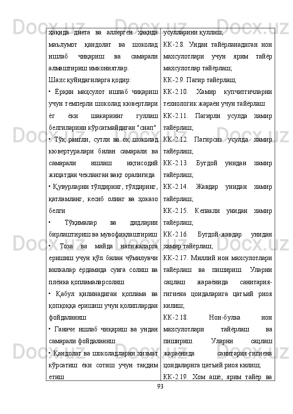 ҳақида   диета   ва   аллерген   ҳақида
маълумот   қандолат   ва   шоколад
ишлаб   чиқариш   ва   самарали
алмаштириш имкониятлар. 
Шахс қуйидагиларга қодир:
•   Ёрқин   маҳсулот   ишлаб   чиқариш
учун темперли шоколад кювертлари
ёг   ёки   шакарнинг   гуллаш
белгиларини кўрсатмайдиган "снап"
•   Тўқ   рангли,   сутли   ва   оқ   шоколад
кювертуралари   билан   самарали   ва
самарали   ишлаш   иқтисодий
жиҳатдан чекланган вақт оралиғида
• Қувурларни тўлдиринг, тўлдиринг,
қатламланг,   кесиб   олинг   ва   ҳоказо
белги
•   Тўқималар   ва   дидларни
бирлаштириш ва мувофиқлаштириш
•   Тоза   ва   майда   натижаларга
еришиш   учун   қўл   билан   чўмилувчи
вилкалар   ёрдамида   сувга   солиш   ва
плёнка қопламаларсолиш
•   Қабул   қилинадиган   қоплама   ва
қопқоққа еришиш учун қолиплардан
фойдаланиш
•   Ганаче   ишлаб   чиқариш   ва   ундан
самарали фойдаланиш
• Қандолат ва шоколадларни хизмат
кўрсатиш   ёки   сотиш   учун   тақдим
етиш усулларини  қ уллаш;
КК-2.8.   Ундан   тайёрланадиган   нон
махсулотлари   учун   ярим   тайёр
махсулотлар тайёрлаш;
КК-2.9. Пагир тайёрлаш;
КК-2.10.   Хамир   купчитгичларни
технологик жараён учун тайёрлаш
КК-2.11.   Пагирли   усулда   хамир
тайёрлаш;
КК-2.12.   Пагирсиз   усулда   хамир
тайёрлаш ;
КК-2.13.   Бугдой   унидан   хамир
тайёрлаш;
КК-2.14.   Жавдар   унидан   хамир
тайёрлаш;
КК-2.15.   Кепакли   унидан   хамир
тайёрлаш;
КК-2.16.   Бугдой-жавдар   унидан
хамир тайёрлаш;
КК-2.17.   М и ллий   нон   махсулотлари
тайёрлаш   ва   пишириш.   Уларни
сацлаш   жараёнида   санитария-
гигиена   цоидаларига   цатъий   риоя
килиш;
КК-2.18.   Нон-булка   нон
махсулотлари   тайёрлаш   ва
пишириш.   Уларни   сацлаш
жараёнида   санитария-гигиена
цоидаларига цатъий риоя килиш;
КК-2.19.   Хом   ашё,   ярим   тайёр   ва
93 