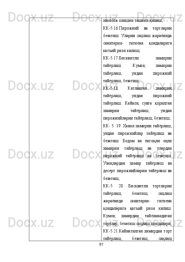 хисобга олишни ташкил  қ илиш;
КК-5.16.Пирожний   ва   тортларни
безатиш.   Уларни   сацлаш   жараёнида
санитария-   гигиена   қ оидаларига
катъий риоя килиш;
КК-5.17.Бисквитли   хамирни
тайёрлаш.   Кумо қ   хамирни
тайёрлаш,   ундан   пирожний
тайёрлаш, безатиш;
КК-5.18.   Катланган   хамирни
тайёрлаш,   ундан   пирожний
тайёрлаш.   Кайно қ   сувга   қ орилган
хамирни   тайёрлаш,   ундан
пирожнийларни тайёрлаш, безатиш;
КК- 5. 19. Хавол хамирни тайёрлаш,
ундан   пирожнийлар   тайёрлаш   ва
безатиш.   Бодом   ва   ёнго қ ли   о қ ли
хамирни   тайёрлаш   ва   улардан
пирожний   тайёрлаш   ва   безатиш.
Уво қ лардан   хамир   тайёрлаш   ва
десерт   пирожнийларни   тайёрлаш   ва
безатиш;
КК-5.   20.   Бисквитли   тортларни
тайёрлаш,   безатиш,   сацлаш
жараёнида   санитария-   гигиена
қ оидаларига   қ атъий   риоя   килиш.
Кумо қ   хамирдан   тайёланадиган
тортлар,   безатиш сацлаш цоидалари;
КК-5.21.Кайнатилган хамирдан торт
тайёрлаш,   безатиш,   са қ лаш
97 