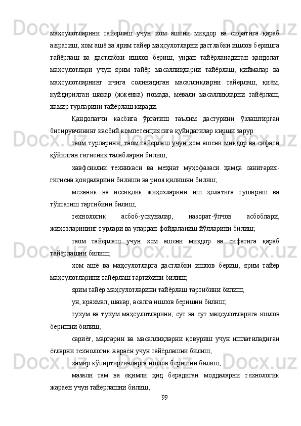 маҳсулотларини   тайёрлаш   учун   хом   ашёни   миқдор   ва   сифатига   қараб
ажратиш, хом ашё ва ярим тайёр маҳсулотларни дастлабки ишлов беришга
тайёрлаш   ва   дастлабки   ишлов   бериш,   ундан   тайёрланадиган   қандолат
маҳсулотлари   учун   ярим   тайёр   масаллиқларни   тайёрлаш,   қиймалар   ва
маҳсулотларнинг   ичига   солинадиган   масаллиқларни   тайёрлаш,   қиём,
куйдирилган   шакар   (жженка)   помада,   мевали   масаллиқларни   тайёрлаш,
хамир турларини тайёрлаш киради.
Қандолатчи   касбига   ўргатиш   таълим   дастурини   ўзлаштирган
битирувчининг касбий компетенциясига қуйидагилар кирши зарур:
таом турларини, таом тайёрлаш учун хом ашёни миқдор ва сифати
қўйилган гигиеник талабларни билиш;
хавфсизлик   техникаси   ва   меҳнат   муҳофазаси   ҳамда   санитария-
гигиена қоидаларини билиши ва риоя қилишни билиш;
механик   ва   иссиқлик   жиҳозларини   иш   ҳолатига   тушириш   ва
тўхтатиш тартибини билиш;
технологик   асбоб-ускуналар,   назорат-ўлчов   асбоблари,
жиҳозларининг турлари ва улардан фойдаланиш йўлларини билиш;
таом   тайёрлаш   учун   хом   ашёни   миқдор   ва   сифатига   қараб
тайёрлашни билиш;
хом   ашё   ва   маҳсулотларга   дастлабки   ишлов   бериш,   ярим   тайёр
маҳсулотларини тайёрлаш тартибини билиш;
ярим тайёр маҳсулотларини тайёрлаш тартибини билиш;
ун, крахмал, шакар, асалга ишлов беришни билиш;
тухум  ва тухум  маҳсулотларини, сут  ва сут маҳсулотларига  ишлов
беришни билиш;
сариёғ,   маргарин   ва   масаллиқларни   қовуриш   учун   ишлатиладиган
ёғларни технологик жараён учун тайёрлашни билиш;
хамир кўпиртиргичларга ишлов беришни билиш;
мазали   там   ва   ёқимли   ҳид   берадиган   моддаларни   технологик
жараён учун тайёрлашни билиш;
99 