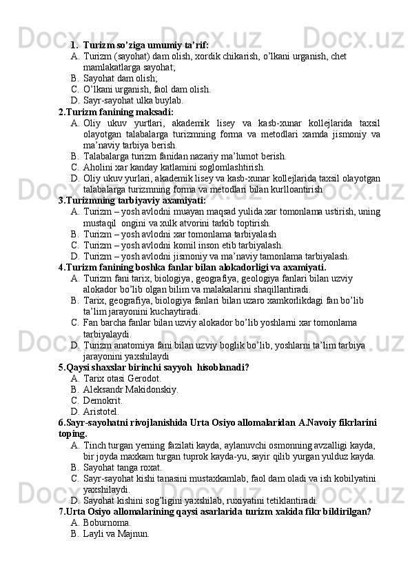 1. Turizm so’ziga umumiy ta’rif:
A. Turizm (sayohat) dam olish, xordik chikarish, o’lkani urganish, chet 
mamlakatlarga sayohat;
B. Sayohat dam olish;
C. O’lkani urganish, faol dam olish.
D. Sayr-sayohat ulka buylab.
2.Turizm fanining maksadi:
A. Oliy   ukuv   yurtlari,   akademik   lisey   va   kasb-xunar   kollejlarida   taxsil
olayotgan   talabalarga   turizmning   forma   va   metodlari   xamda   jismoniy   va
ma’naviy tarbiya berish.
B. Talabalarga turizm fanidan nazariy ma’lumot berish.
C. Aholini xar kanday katlamini soglomlashtirish.
D. Oliy ukuv yurlari, akademik lisey va kasb-xunar kollejlarida taxsil olayotgan
talabalarga turizmning forma va metodlari bilan kurlloantirish
3.Turizmning tarbiyaviy axamiyati:
A. Turizm – yosh avlodni muayan maqsad yulida xar tomonlama ustirish, uning
mustaqil  ongini va xulk atvorini tarkib toptirish.
B. Turizm – yosh avlodni xar tomonlama tarbiyalash
C. Turizm – yosh avlodni komil inson etib tarbiyalash.
D. Turizm – yosh avlodni jismoniy va ma’naviy tamonlama tarbiyalash.
4.Turizm fanining boshka fanlar bilan alokadorligi va axamiyati.
A. Turizm fani tarix, biologiya, geografiya, geologiya fanlari bilan uzviy 
alokador bo’lib olgan bilim va malakalarini shaqillantiradi.
B. Tarix, geografiya, biologiya fanlari bilan uzaro xamkorlikdagi fan bo’lib 
ta’lim jarayonini kuchaytiradi.
C. Fan barcha fanlar bilan uzviy alokador bo’lib yoshlarni xar tomonlama 
tarbiyalaydi.
D. Turizm anatomiya fani bilan uzviy boglik bo’lib, yoshlarni ta’lim tarbiya 
jarayonini yaxshilaydi
5.Qaysi shaxslar birinchi sayyoh  hisoblanadi?
A. Tarix otasi Gerodot. 
B. Aleksandr Makidonskiy.
C. Demokrit.
D. Aristotel.
6.Sayr-sayohatni rivojlanishida Urta Osiyo allomalaridan A.Navoiy fikrlarini 
toping.
A. Tinch turgan yerning fazilati kayda, aylanuvchi osmonning avzalligi kayda, 
bir joyda maxkam turgan tuprok kayda-yu, sayir qilib yurgan yulduz kayda. 
B. Sayohat tanga roxat.
C. Sayr-sayohat kishi tanasini mustaxkamlab, faol dam oladi va ish kobilyatini 
yaxshilaydi.
D. Sayohat kishini sog’ligini yaxshilab, ruxiyatini tetiklantiradi.
7.Urta Osiyo allomalarining qaysi asarlarida turizm xakida fikr bildirilgan?
A. Boburnoma.
B. Layli va Majnun. 