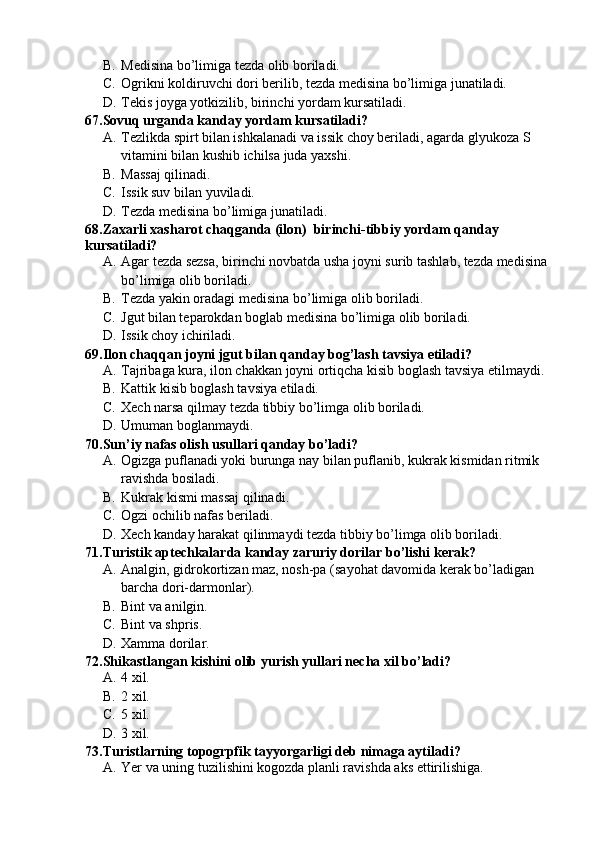 B. Medisina bo’limiga tezda olib boriladi.
C. Ogrikni koldiruvchi dori berilib, tezda medisina bo’limiga junatiladi.
D. Tekis joyga yotkizilib, birinchi yordam kursatiladi.
67.Sovuq urganda kanday yordam kursatiladi?
A. Tezlikda spirt bilan ishkalanadi va issik choy beriladi, agarda glyukoza S 
vitamini bilan kushib ichilsa juda yaxshi.
B. Massaj qilinadi.
C. Issik suv bilan yuviladi.
D. Tezda medisina bo’limiga junatiladi.
68.Zaxarli xasharot chaqganda (ilon)  birinchi-tibbiy yordam qanday 
kursatiladi?
A. Agar tezda sezsa, birinchi novbatda usha joyni surib tashlab, tezda medisina 
bo’limiga olib boriladi.
B. Tezda yakin oradagi medisina bo’limiga olib boriladi.
C. Jgut bilan teparokdan boglab medisina bo’limiga olib boriladi.
D. Issik choy ichiriladi.
69.Ilon chaqqan joyni jgut bilan qanday bog’lash tavsiya etiladi?
A. Tajribaga kura, ilon chakkan joyni ortiqcha kisib boglash tavsiya etilmaydi.
B. Kattik kisib boglash tavsiya etiladi.
C. Xech narsa qilmay tezda tibbiy bo’limga olib boriladi.
D. Umuman boglanmaydi.
70.Sun’iy nafas olish usullari qanday bo’ladi?
A. Ogizga puflanadi yoki burunga nay bilan puflanib, kukrak kismidan ritmik 
ravishda bosiladi.
B. Kukrak kismi massaj qilinadi.
C. Ogzi ochilib nafas beriladi.
D. Xech kanday harakat qilinmaydi tezda tibbiy bo’limga olib boriladi.
71.Turistik aptechkalarda kanday zaruriy dorilar bo’lishi kerak?
A. Analgin, gidrokortizan maz, nosh-pa (sayohat davomida kerak bo’ladigan 
barcha dori-darmonlar).
B. Bint va anilgin.
C. Bint va shpris.
D. Xamma dorilar.
72.Shikastlangan kishini olib yurish yullari necha xil bo’ladi?
A. 4 xil.
B. 2 xil.
C. 5 xil.
D. 3 xil.
73.Turistlarning topogrpfik tayyorgarligi deb nimaga aytiladi?
A. Yer va uning tuzilishini kogozda planli ravishda aks ettirilishiga. 