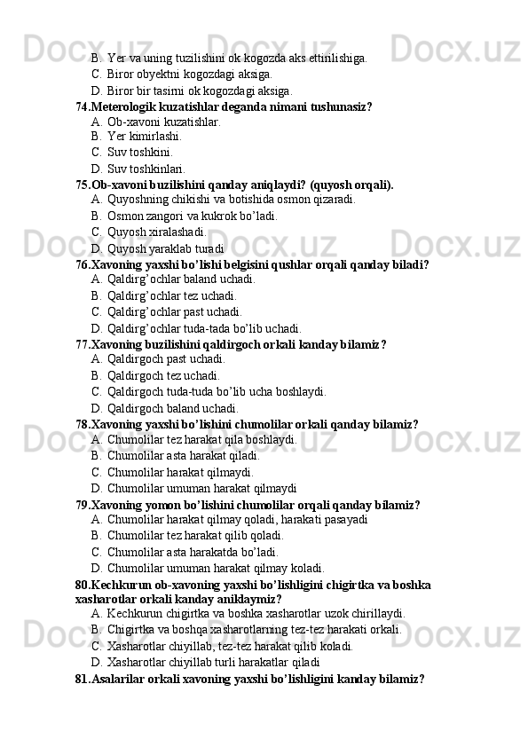 B. Yer va uning tuzilishini ok kogozda aks ettirilishiga.
C. Biror obyektni kogozdagi aksiga.
D. Biror bir tasirni ok kogozdagi aksiga.
74.Meterologik kuzatishlar deganda nimani tushunasiz?
A. Ob-xavoni kuzatishlar.
B. Yer kimirlashi.
C. Suv toshkini.
D. Suv toshkinlari.
75.Ob-xavoni buzilishini qanday aniqlaydi? (quyosh orqali).
A. Quyoshning chikishi va botishida osmon qizaradi.  
B. Osmon zangori va kukrok bo’ladi.
C. Quyosh xiralashadi.
D. Quyosh yaraklab turadi
76.Xavoning yaxshi bo’lishi belgisini qushlar orqali qanday biladi?
A. Qaldirg’ochlar baland uchadi.
B. Qaldirg’ochlar tez uchadi.
C. Qaldirg’ochlar past uchadi.
D. Qaldirg’ochlar tuda-tada bo’lib uchadi.
77.Xavoning buzilishini qaldirgoch orkali kanday bilamiz?
A. Qaldirgoch past uchadi.
B. Qaldirgoch tez uchadi.
C. Qaldirgoch tuda-tuda bo’lib ucha boshlaydi.
D. Qaldirgoch baland uchadi.
78.Xavoning yaxshi bo’lishini chumolilar orkali qanday bilamiz?
A. Chumolilar tez harakat qila boshlaydi. 
B. Chumolilar asta harakat qiladi.
C. Chumolilar harakat qilmaydi.
D. Chumolilar umuman harakat qilmaydi
79.Xavoning yomon bo’lishini chumolilar orqali qanday bilamiz?
A. Chumolilar harakat qilmay qoladi, harakati pasayadi
B. Chumolilar tez harakat qilib qoladi.
C. Chumolilar asta harakatda bo’ladi.
D. Chumolilar umuman harakat qilmay koladi.
80.Kechkurun ob-xavoning yaxshi bo’lishligini chigirtka va boshka 
xasharotlar orkali kanday aniklaymiz?
A. Kechkurun chigirtka va boshka xasharotlar uzok chirillaydi.
B. Chigirtka va boshqa xasharotlarning tez-tez harakati orkali.
C. Xasharotlar chiyillab, tez-tez harakat qilib koladi.
D. Xasharotlar chiyillab turli harakatlar qiladi
81.Asalarilar orkali xavoning yaxshi bo’lishligini kanday bilamiz? 