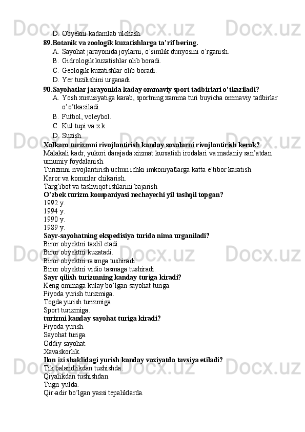 D. Obyekni kadamlab ulchash.
89.Botanik va zoologik kuzatishlarga ta’rif bering.
A. Sayohat jarayonida joylarni, o’simlik dunyosini o’rganish.
B. Gidrologik kuzatishlar olib boradi.
C. Geologik kuzatishlar olib boradi.
D. Yer tuzilishini urganadi.
90.Sayohatlar jarayonida kaday ommaviy sport tadbirlari o’tkaziladi?
A. Yosh xususiyatiga karab, sportning xamma turi buyicha ommaviy tadbirlar 
o’o’tkaziladi. 
B. Futbol, voleybol.
C. Kul tupi va x.k.
D. Suzish.
Xalkaro turizmni rivojlantirish kanday soxalarni rivojlantirish kerak?
Malakali kadr, yukori darajada xizmat kursatish irodalari va madaniy san’atdan 
umumiy foydalanish.
Turizmni rivojlantirish uchun ichki imkoniyatlarga katta e’tibor karatish.
Karor va konunlar chikarish.
Targ’ibot va tashviqot ishlarini bajarish
O’zbek turizm kompaniyasi nechayechi yil tashqil topgan?
1992 y. 
1994 y.
1990 y.
1989 y.
Sayr-sayohatning ekspedisiya turida nima urganiladi?
Biror obyektni taxlil etadi.
Biror obyektni kuzatadi.
Biror obyektni rasmga tushiradi.
Biror obyektni vidio tasmaga tushiradi.
Sayr qilish turizmning kanday turiga kiradi?
Keng ommaga kulay bo’lgan sayohat turiga.
Piyoda yurish turizmiga.
Togda yurish turizmiga.
Sport turizmiga.
turizmi kanday sayohat turiga kiradi?
Piyoda yurish. 
Sayohat turiga.
Oddiy sayohat.
Xavaskorlik.
Ilon izi shaklidagi yurish kanday vaziyatda tavsiya etiladi?
Tik balandlikdan tushishda.
Qiyalikdan tushishdan.
Tugri yulda.
Qir-adir bo’lgan yassi tepaliklarda. 
