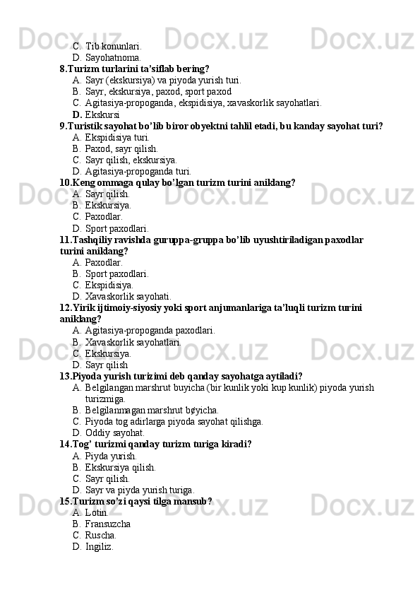 C. Tib konunlari.
D. Sayohatnoma.
8.Turizm turlarini ta’siflab bering?
A. Sayr (ekskursiya) va piyoda yurish turi.
B. Sayr, ekskursiya, paxod, sport paxod
C. Agitasiya-propoganda, ekspidisiya, xavaskorlik sayohatlari.
D. Ekskursi  
9.Turistik sayohat bo’lib biror obyektni tahlil etadi, bu kanday sayohat turi?
A. Ekspidisiya turi.
B. Paxod, sayr qilish.
C. Sayr qilish, ekskursiya.
D. Agitasiya-propoganda turi.
10.Keng ommaga qulay bo’lgan turizm turini aniklang?
A. Sayr qilish.
B. Ekskursiya.
C. Paxodlar.
D. Sport paxodlari.
11.Tashqiliy ravishda guruppa-gruppa bo’lib uyushtiriladigan paxodlar 
turini aniklang?
A. Paxodlar.
B. Sport paxodlari.
C. Ekspidisiya.
D. Xavaskorlik sayohati.
12.Yirik ijtimoiy-siyosiy yoki sport anjumanlariga ta’luqli turizm turini 
aniklang?
A. Agitasiya-propoganda paxodlari.
B. Xavaskorlik sayohatlari.
C. Ekskursiya.
D. Sayr qilish
13.Piyoda yurish turizimi deb qanday sayohatga aytiladi?
A. Belgilangan marshrut buyicha (bir kunlik yoki kup kunlik) piyoda yurish 
turizmiga.
B. Belgilanmagan marshrut b¢yicha.
C. Piyoda tog adirlarga piyoda sayohat qilishga.
D. Oddiy sayohat.
14.Tog’ turizmi qanday turizm turiga kiradi?
A. Piyda yurish.
B. Ekskursiya qilish.
C. Sayr qilish.
D. Sayr va piyda yurish turiga.
15.Turizm so’zi qaysi tilga mansub?
A. Lotin.
B. Fransuzcha
C. Ruscha.
D. Ingiliz. 
