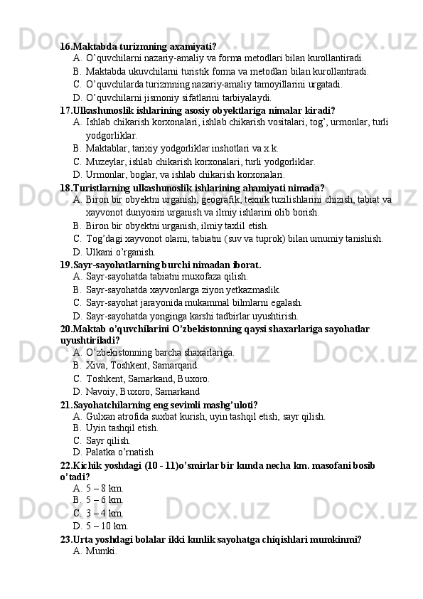 16.Maktabda turizmning axamiyati?
A. O’quvchilarni nazariy-amaliy va forma metodlari bilan kurollantiradi.
B. Maktabda ukuvchilarni turistik forma va metodlari bilan kurollantiradi.
C. O’quvchilarda turizmning nazariy-amaliy tamoyillarini urgatadi.
D. O’quvchilarni jismoniy sifatlarini tarbiyalaydi.
17.Ulkashunoslik ishlarining asosiy obyektlariga nimalar kiradi?
A. Ishlab chikarish korxonalari, ishlab chikarish vositalari, tog’, urmonlar, turli 
yodgorliklar.
B. Maktablar, tarixiy yodgorliklar inshotlari va x.k.
C. Muzeylar, ishlab chikarish korxonalari, turli yodgorliklar.
D. Urmonlar, boglar, va ishlab chikarish korxonalari.
18.Turistlarning ulkashunoslik ishlarining ahamiyati nimada?
A. Biron bir obyektni urganish, geografik, texnik tuzilishlarini chizish, tabiat va
xayvonot dunyosini urganish va ilmiy ishlarini olib borish.
B. Biron bir obyektni urganish, ilmiy taxlil etish.
C. Tog’dagi xayvonot olami, tabiatni (suv va tuprok) bilan umumiy tanishish.
D. Ulkani o’rganish.
19.Sayr-sayohatlarning burchi nimadan iborat.
A. Sayr-sayohatda tabiatni muxofaza qilish.
B. Sayr-sayohatda xayvonlarga ziyon yetkazmaslik.
C. Sayr-sayohat jarayonida mukammal bilmlarni egalash.
D. Sayr-sayohatda yonginga karshi tadbirlar uyushtirish.
20.Maktab o’quvchilarini O’zbekistonning qaysi shaxarlariga sayohatlar 
uyushtiriladi?
A. O’zbekistonning barcha shaxarlariga. 
B. Xiva, Toshkent, Samarqand.
C. Toshkent, Samarkand, Buxoro.
D. Navoiy, Buxoro, Samarkand
21.Sayohatchilarning eng sevimli mashg’uloti?
A. Gulxan atrofida suxbat kurish, uyin tashqil etish, sayr qilish. 
B. Uyin tashqil etish.
C. Sayr qilish.
D. Palatka o’rnatish
22.Kichik yoshdagi (10 - 11)o’smirlar bir kunda necha km. masofani bosib 
o’tadi?
A. 5 – 8 km.
B. 5 – 6 km.
C. 3 – 4 km.
D. 5 – 10 km.
23.Urta yoshdagi bolalar ikki kunlik sayohatga chiqishlari mumkinmi?
A. Mumki. 