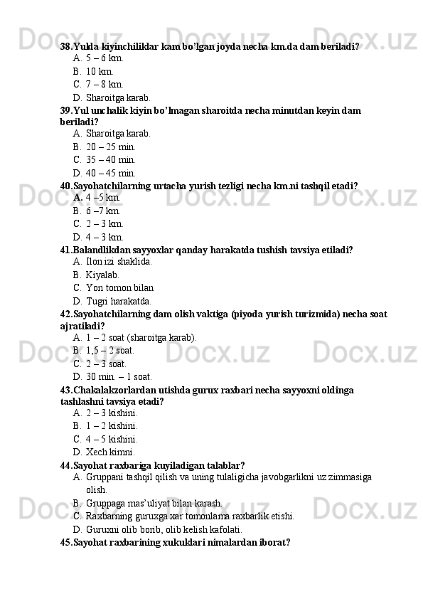 38.Yulda kiyinchiliklar kam bo’lgan joyda necha km.da dam beriladi?
A. 5 – 6 km.
B. 10 km.
C. 7 – 8 km.
D. Sharoitga karab.
39.Yul unchalik kiyin bo’lmagan sharoitda necha minutdan keyin dam 
beriladi?
A. Sharoitga karab.
B. 20 – 25 min.
C. 35 – 40 min.
D. 40 – 45 min.
40.Sayohatchilarning urtacha yurish tezligi necha km.ni tashqil etadi?
A. 4 –5 km.
B. 6 –7 km.
C. 2 – 3 km.
D. 4 – 3 km.
41.Balandlikdan sayyoxlar qanday harakatda tushish tavsiya etiladi?
A. Ilon izi shaklida.
B. Kiyalab.
C. Yon tomon bilan
D. Tugri harakatda.
42.Sayohatchilarning dam olish vaktiga (piyoda yurish turizmida) necha soat 
ajratiladi?
A. 1 – 2 soat (sharoitga karab).
B. 1,5 – 2 soat.
C. 2 – 3 soat. 
D. 30 min. – 1 soat.
43.Chakalakzorlardan utishda gurux raxbari necha sayyoxni oldinga 
tashlashni tavsiya etadi?
A. 2 – 3 kishini.
B. 1 – 2 kishini.
C. 4 – 5 kishini.
D. Xech kimni.
44.Sayohat raxbariga kuyiladigan talablar?
A. Gruppani tashqil qilish va uning tulaligicha javobgarlikni uz zimmasiga 
olish.
B. Gruppaga mas’uliyat bilan karash.
C. Raxbarning guruxga xar tomonlama raxbarlik etishi.
D. Guruxni olib borib, olib kelish kafolati.
45.Sayohat raxbarining xukuklari nimalardan iborat? 