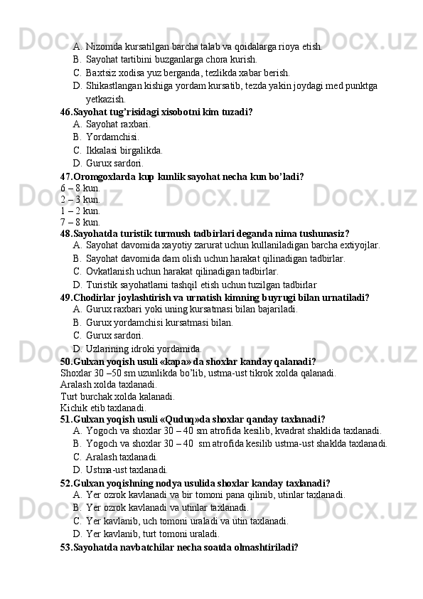 A. Nizomda kursatilgan barcha talab va qoidalarga rioya etish.
B. Sayohat tartibini buzganlarga chora kurish.
C. Baxtsiz xodisa yuz berganda, tezlikda xabar berish.
D. Shikastlangan kishiga yordam kursatib, tezda yakin joydagi med punktga 
yetkazish.
46.Sayohat tug’risidagi xisobotni kim tuzadi?
A. Sayohat raxbari.
B. Yordamchisi.
C. Ikkalasi birgalikda.
D. Gurux sardori.
47.Oromgoxlarda kup kunlik sayohat necha kun bo’ladi?
6 – 8 kun. 
2 – 3 kun.
1 – 2 kun.
7 – 8 kun.
48.Sayohatda turistik turmush tadbirlari deganda nima tushunasiz?
A. Sayohat davomida xayotiy zarurat uchun kullaniladigan barcha extiyojlar.
B. Sayohat davomida dam olish uchun harakat qilinadigan tadbirlar.
C. Ovkatlanish uchun harakat qilinadigan tadbirlar.
D. Turistik sayohatlarni tashqil etish uchun tuzilgan tadbirlar
49.Chodirlar joylashtirish va urnatish kimning buyrugi bilan urnatiladi?
A. Gurux raxbari yoki uning kursatmasi bilan bajariladi.
B. Gurux yordamchisi kursatmasi bilan.
C. Gurux sardori.
D. Uzlarining idroki yordamida.
50.Gulxan yoqish usuli «kapa» da shoxlar kanday qalanadi?
Shoxlar 30 –50 sm uzunlikda bo’lib, ustma-ust tikrok xolda qalanadi.
Aralash xolda taxlanadi.
Turt burchak xolda kalanadi.
Kichik etib taxlanadi.
51.Gulxan yoqish usuli «Quduq»da shoxlar qanday taxlanadi?
A. Yogoch va shoxlar 30 – 40 sm atrofida kesilib, kvadrat shaklida taxlanadi.
B. Yogoch va shoxlar 30 – 40  sm atrofida kesilib ustma-ust shaklda taxlanadi.
C. Aralash taxlanadi.
D. Ustma-ust taxlanadi.
52.Gulxan yoqishning nodya usulida shoxlar kanday taxlanadi?
A. Yer ozrok kavlanadi va bir tomoni pana qilinib, utinlar taxlanadi.
B. Yer ozrok kavlanadi va utinlar taxlanadi.
C. Yer kavlanib, uch tomoni uraladi va utin taxlanadi.
D. Yer kavlanib, turt tomoni uraladi. 
53.Sayohatda navbatchilar necha soatda olmashtiriladi? 