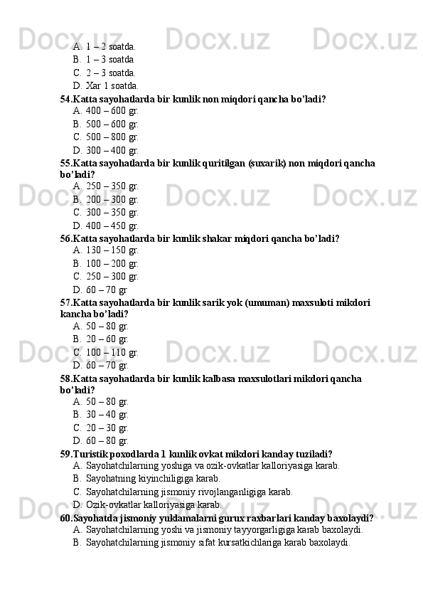 A. 1 – 2 soatda.
B. 1 – 3 soatda
C. 2 – 3 soatda.
D. Xar 1 soatda.
54.Katta sayohatlarda bir kunlik non miqdori qancha bo’ladi?
A. 400 – 600 gr.
B. 500 – 600 gr.
C. 500 – 800 gr.
D. 300 – 400 gr.
55.Katta sayohatlarda bir kunlik quritilgan (suxarik) non miqdori qancha 
bo’ladi?
A. 250 – 350 gr.
B. 200 – 300 gr.
C. 300 – 350 gr.
D. 400 – 450 gr.
56.Katta sayohatlarda bir kunlik shakar miqdori qancha bo’ladi?
A. 130 – 150 gr.
B. 100 – 200 gr.
C. 250 – 300 gr.
D. 60 – 70 gr
57.Katta sayohatlarda bir kunlik sarik yok (umuman) maxsuloti mikdori 
kancha bo’ladi?
A. 50 – 80 gr.
B. 20 – 60 gr.
C. 100 – 110 gr.
D. 60 – 70 gr.
58.Katta sayohatlarda bir kunlik kalbasa maxsulotlari mikdori qancha 
bo’ladi?
A. 50 – 80 gr.
B. 30 – 40 gr.
C. 20 – 30 gr.
D. 60 – 80 gr.
59.Turistik poxodlarda 1 kunlik ovkat mikdori kanday tuziladi?
A. Sayohatchilarning yoshiga va ozik-ovkatlar kalloriyasiga karab.
B. Sayohatning kiyinchiligiga karab.
C. Sayohatchilarning jismoniy rivojlanganligiga karab.
D. Ozik-ovkatlar kalloriyasiga karab.
60.Sayohatda jismoniy yuklamalarni gurux raxbarlari kanday baxolaydi?
A. Sayohatchilarning yoshi va jismoniy tayyorgarligiga karab baxolaydi.
B. Sayohatchilarning jismoniy sifat kursatkichlariga karab baxolaydi. 