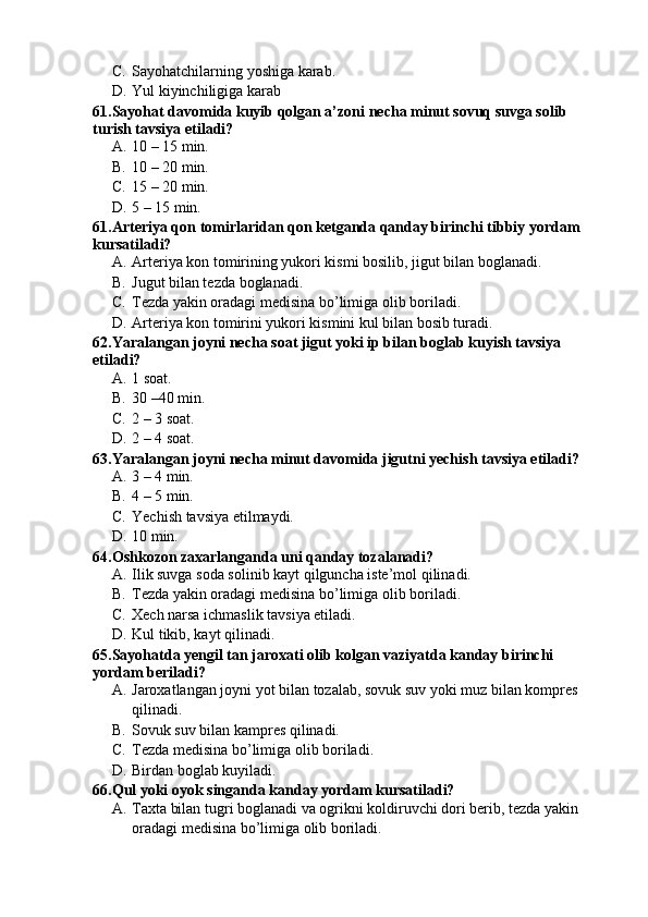 C. Sayohatchilarning yoshiga karab.
D. Yul kiyinchiligiga karab
61.Sayohat davomida kuyib qolgan a’zoni necha minut sovuq suvga solib 
turish tavsiya etiladi?
A. 10 – 15 min.
B. 10 – 20 min.
C. 15 – 20 min.
D. 5 – 15 min.
61.Arteriya qon tomirlaridan qon ketganda qanday birinchi tibbiy yordam 
kursatiladi?
A. Arteriya kon tomirining yukori kismi bosilib, jigut bilan boglanadi.
B. Jugut bilan tezda boglanadi.
C. Tezda yakin oradagi medisina bo’limiga olib boriladi.
D. Arteriya kon tomirini yukori kismini kul bilan bosib turadi.
62.Yaralangan joyni necha soat jigut yoki ip bilan boglab kuyish tavsiya 
etiladi?
A. 1 soat. 
B. 30 –40 min.
C. 2 – 3 soat.
D. 2 – 4 soat.
63.Yaralangan joyni necha minut davomida jigutni yechish tavsiya etiladi?
A. 3 – 4 min.
B. 4 – 5 min.
C. Yechish tavsiya etilmaydi.
D. 10 min.
64.Oshkozon zaxarlanganda uni qanday tozalanadi?
A. Ilik suvga soda solinib kayt qilguncha iste’mol qilinadi.
B. Tezda yakin oradagi medisina bo’limiga olib boriladi.
C. Xech narsa ichmaslik tavsiya etiladi.
D. Kul tikib, kayt qilinadi.
65.Sayohatda yengil tan jaroxati olib kolgan vaziyatda kanday birinchi 
yordam beriladi?
A. Jaroxatlangan joyni yot bilan tozalab, sovuk suv yoki muz bilan kompres 
qilinadi.
B. Sovuk suv bilan kampres qilinadi.
C. Tezda medisina bo’limiga olib boriladi.
D. Birdan boglab kuyiladi.
66.Qul yoki oyok singanda kanday yordam kursatiladi?
A. Taxta bilan tugri boglanadi va ogrikni koldiruvchi dori berib, tezda yakin 
oradagi medisina bo’limiga olib boriladi. 
