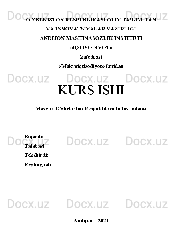 Oʻ ZBEKISTON RESPUBLIKASI OLIY TA’LIM, FAN
VA INNOVATSIYALAR VAZIRLIGI
ANDIJON MASHINASOZLIK INSTITUTI
«IQTISODIYOT»
kafedrasi
«Makroiqtisodiyot» fanidan
KURS ISHI
Mavzu:   O'zbekiston Respublikasi to lov balansi	
ʻ
Bajardi: 
Talabasi: ___________________________________
Tekshirdi: __________________________________
Reytingbali _________________________________ 
Andijon – 2024 