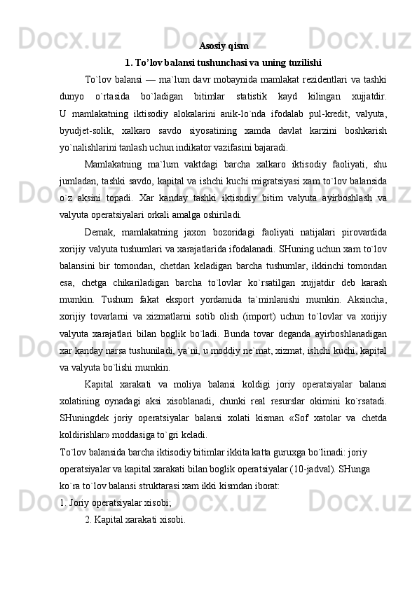 Asosiy qism
1. To’lov balansi tushunchasi va uning tuzilishi
To`lov balansi  — ma`lum  davr  mobaynida mamlakat  rezidentlari  va tashki
dunyo   o`rtasida   bo`ladigan   bitimlar   statistik   kayd   kilingan   xujjatdir.
U   mamlakatning   iktisodiy   alokalarini   anik-lo`nda   ifodalab   pul-kredit,   valyuta,
byudjet-solik,   xalkaro   savdo   siyosatining   xamda   davlat   karzini   boshkarish
yo`nalishlarini tanlash uchun indikator vazifasini bajaradi. 
Mamlakatning   ma`lum   vaktdagi   barcha   xalkaro   iktisodiy   faoliyati,   shu
jumladan, tashki  savdo, kapital va ishchi kuchi migratsiyasi  xam to`lov balansida
o`z   aksini   topadi.   Xar   kanday   tashki   iktisodiy   bitim   valyuta   ayirboshlash   va
valyuta operatsiyalari orkali amalga oshiriladi. 
Demak,   mamlakatning   jaxon   bozoridagi   faoliyati   natijalari   pirovardida
xorijiy valyuta tushumlari va xarajatlarida ifodalanadi. SHuning uchun xam to`lov
balansini   bir   tomondan,   chetdan   keladigan   barcha   tushumlar,   ikkinchi   tomondan
esa,   chetga   chikariladigan   barcha   to`lovlar   ko`rsatilgan   xujjatdir   deb   karash
mumkin.   Tushum   fakat   eksport   yordamida   ta`minlanishi   mumkin.   Aksincha,
xorijiy   tovarlarni   va   xizmatlarni   sotib   olish   (import)   uchun   to`lovlar   va   xorijiy
valyuta   xarajatlari   bilan   boglik   bo`ladi.   Bunda   tovar   deganda   ayirboshlanadigan
xar kanday narsa tushuniladi, ya`ni, u moddiy ne`mat, xizmat, ishchi kuchi, kapital
va valyuta bo`lishi mumkin. 
Kapital   xarakati   va   moliya   balansi   koldigi   joriy   operatsiyalar   balansi
xolatining   oynadagi   aksi   xisoblanadi,   chunki   real   resurslar   okimini   ko`rsatadi.
SHuningdek   joriy   operatsiyalar   balansi   xolati   kisman   «Sof   xatolar   va   chetda
koldirishlar» moddasiga to`gri keladi. 
To`lov balansida barcha iktisodiy bitimlar ikkita katta guruxga bo`linadi: joriy 
operatsiyalar va kapital xarakati bilan boglik operatsiyalar (10-jadval). SHunga 
ko`ra to`lov balansi struktarasi xam ikki kismdan iborat: 
1. Joriy operatsiyalar xisobi; 
2. Kapital xarakati xisobi. 