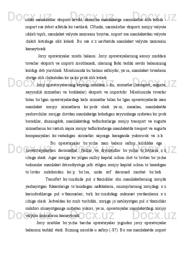 ichki   maxsulotlar   eksporti   kredit,   aksincha   mamlakatga   maxsulotlar   olib   kelish   -
import esa debet sifatida ko`rsatiladi. CHunki, maxsulotlar eksporti xorijiy valyuta
ishlab topib, mamlakat valyuta zaxirasini boyitsa, import esa mamlakatdan valyuta
chikib   ketishiga   olib   keladi.   Bu   esa   o`z   navbatida   mamlakat   valyuta   zaxirasini
kamaytiradi.  
              Joriy   operatsiyalar   xisobi   balansi.   Joriy   operatsiyalarning   asosiy   moddasi
tovarlar   eksporti   va   importi   xisoblanadi,   ularning   farki   tashki   savdo   balansining
koldigi deb yuritiladi. Misolimizda bu balans salbiydir, ya`ni, mamlakat tovarlarni
chetga olib chikishdan ko`ra ko`prok olib keladi.
Joriy operatsiyalarning keyingi moddasi – bu, xizmatlar (transport, sugurta,
sayyoxlik   xizmatlari   va   boshkalar)   eksporti   va   importidir.   Misolimizda   tovarlar
bilan   bo`lgan   operatsiyalardagi   kabi   xizmatlar   bilan   bo`lgan   operatsiyalarda   xam
mamlakat   xorijiy   xizmatlarni   ko`prok   oladi   ya`ni,   masalan,   mamlakatda
yashovchilar xorijga chetdan mamlakatga keladigan sayyoxlarga nisbatan ko`prok
boradilar,   shuningdek,   mamlakatdagi   tadbirkorlarga   xorijiy   transport   va   sugurta
xizmatlarini ko`rsatish xajmi xorijiy tadbirkorlarga mamlakatda trasport va sugurta
kompaniyalari   ko`rsatadigan   xizmatlar   xajmiga   karaganda   yukorirok   va   x.k.  
                Bu   operatsiyalar   bo`yicha   xam   balans   salbiy   koldikka   ega   .
Investitsiyalardan   daromadlar,   foizlar   va   dividendlar   bo`yicha   to`lovlarni   o`z
ichiga  oladi.   Agar   xorijga  ko`yilgan  milliy   kapital   uchun   chet   to`lovlari   bo`yicha
tushumlar   mamlakat   iktisodiyotiga   jalb   etilgan   xorijiy   kapital   uchun   to`lanadigan
to`lovlar   mikdoridan   ko`p   bo`lsa,   unda   sof   daromad   musbat   bo`ladi.  
                  Transfert   ko`rinishida   pul   o`tkazishlar   shu   mamlakatlarning   xorijda
yashayotgan   fukarolariga   to`lanidagan   nafakalarni,   muxojirlarning   xorijdagi   o`z
karindoshlariga   pul   o`tkazmalari,   turli   ko`rinishdagi   xukumat   yordamlarini   o`z
ichiga   oladi.   Jadvaldan   ko`rinib   turibdiki,   xorijga   jo`natilayotgan   pul   o`tkazishlar
mikdori olinayotganiga nisbatan yukori, ya`ni, operatsiyalar mamlakatdagi xorijiy
valyuta zaxiralarini kamaytiradi. 
Joriy   xisoblar   bo`yicha   barcha   operatsiyalar   yigindisi   joriy   operatsiyalar
balansini tashkil etadi. Bizning misolda u salbiy (-87). Bu esa mamlakatda import 