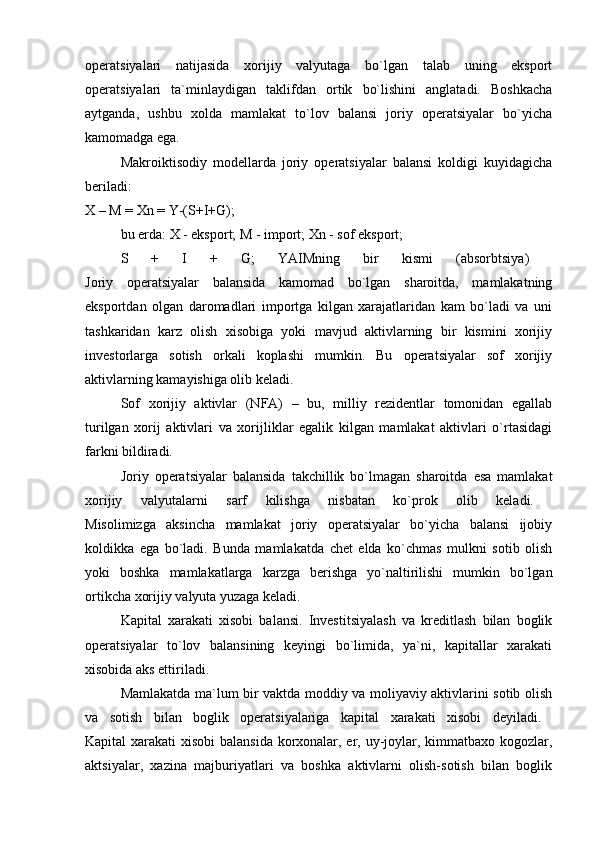 operatsiyalari   natijasida   xorijiy   valyutaga   bo`lgan   talab   uning   eksport
operatsiyalari   ta`minlaydigan   taklifdan   ortik   bo`lishini   anglatadi.   Boshkacha
aytganda,   ushbu   xolda   mamlakat   to`lov   balansi   joriy   operatsiyalar   bo`yicha
kamomadga ega.
Makroiktisodiy   modellarda   joriy   operatsiyalar   balansi   koldigi   kuyidagicha
beriladi:
X – M = Xn = Y-(S+I+G); 
bu erda: X - eksport; M - import; Xn - sof eksport;
S   +   I   +   G;   YAIMning   bir   kismi   (absorbtsiya)  
Joriy   operatsiyalar   balansida   kamomad   bo`lgan   sharoitda,   mamlakatning
eksportdan   olgan   daromadlari   importga   kilgan   xarajatlaridan   kam   bo`ladi   va   uni
tashkaridan   karz   olish   xisobiga   yoki   mavjud   aktivlarning   bir   kismini   xorijiy
investorlarga   sotish   orkali   koplashi   mumkin.   Bu   operatsiyalar   sof   xorijiy
aktivlarning kamayishiga olib keladi.
Sof   xorijiy   aktivlar   (NFA)   –   bu,   milliy   rezidentlar   tomonidan   egallab
turilgan   xorij   aktivlari   va   xorijliklar   egalik   kilgan   mamlakat   aktivlari   o`rtasidagi
farkni bildiradi. 
Joriy   operatsiyalar   balansida   takchillik   bo`lmagan   sharoitda   esa   mamlakat
xorijiy   valyutalarni   sarf   kilishga   nisbatan   ko`prok   olib   keladi.  
Misolimizga   aksincha   mamlakat   joriy   operatsiyalar   bo`yicha   balansi   ijobiy
koldikka   ega   bo`ladi.   Bunda   mamlakatda   chet   elda   ko`chmas   mulkni   sotib   olish
yoki   boshka   mamlakatlarga   karzga   berishga   yo`naltirilishi   mumkin   bo`lgan
ortikcha xorijiy valyuta yuzaga keladi.
Kapital   xarakati   xisobi   balansi.   Investitsiyalash   va   kreditlash   bilan   boglik
operatsiyalar   to`lov   balansining   keyingi   bo`limida,   ya`ni,   kapitallar   xarakati
xisobida aks ettiriladi. 
Mamlakatda ma`lum bir vaktda moddiy va moliyaviy aktivlarini sotib olish
va   sotish   bilan   boglik   operatsiyalariga   kapital   xarakati   xisobi   deyiladi.  
Kapital xarakati xisobi  balansida  korxonalar, er, uy-joylar, kimmatbaxo kogozlar,
aktsiyalar,   xazina   majburiyatlari   va   boshka   aktivlarni   olish-sotish   bilan   boglik 