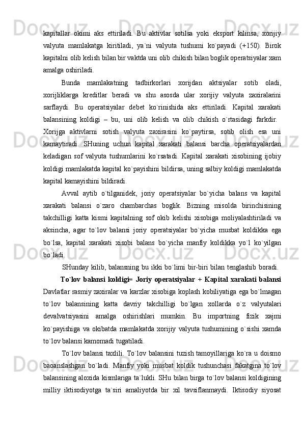 kapitallar   okimi   aks   ettiriladi.   Bu   aktivlar   sotilsa   yoki   eksport   kilinsa,   xorijiy
valyuta   mamlakatga   kiritiladi,   ya`ni   valyuta   tushumi   ko`payadi   (+150).   Birok
kapitalni olib kelish bilan bir vaktda uni olib chikish bilan boglik operatsiyalar xam
amalga oshiriladi. 
Bunda   mamlakatning   tadbirkorlari   xorijdan   aktsiyalar   sotib   oladi,
xorijliklarga   kreditlar   beradi   va   shu   asosda   ular   xorijiy   valyuta   zaxiralarini
sarflaydi.   Bu   operatsiyalar   debet   ko`rinishida   aks   ettiriladi.   Kapital   xarakati
balansining   koldigi   –   bu,   uni   olib   kelish   va   olib   chikish   o`rtasidagi   farkdir.  
Xorijga   aktivlarni   sotish   valyuta   zaxirasini   ko`paytirsa,   sotib   olish   esa   uni
kamaytiradi.   SHuning   uchun   kapital   xarakati   balansi   barcha   operatsiyalardan
keladigan   sof   valyuta   tushumlarini   ko`rsatadi.   Kapital   xarakati   xisobining   ijobiy
koldigi mamlakatda kapital ko`payishini bildirsa, uning salbiy koldigi mamlakatda
kapital kamayishini bildiradi.
Avval   aytib   o`tilganidek,   joriy   operatsiyalar   bo`yicha   balans   va   kapital
xarakati   balansi   o`zaro   chambarchas   boglik.   Bizning   misolda   birinchisining
takchilligi   katta   kismi   kapitalning   sof   okib   kelishi   xisobiga   moliyalashtiriladi   va
aksincha,   agar   to`lov   balansi   joriy   operatsiyalar   bo`yicha   musbat   koldikka   ega
bo`lsa,   kapital   xarakati   xisobi   balans   bo`yicha   manfiy   koldikka   yo`l   ko`yilgan
bo`ladi.  
               SHunday kilib, balansning bu ikki bo`limi bir-biri bilan tenglashib boradi.  
            To`lov   balansi   koldigi=   Joriy   operatsiyalar   +   Kapital   xarakati   balansi
Davlatlar rasmiy zaxiralar va karzlar xisobiga koplash kobiliyatiga ega bo`lmagan
to`lov   balansining   katta   davriy   takchilligi   bo`lgan   xollarda   o`z   valyutalari
devalvatsiyasini   amalga   oshirishlari   mumkin.   Bu   importning   fizik   xajmi
ko`payishiga   va   okibatda   mamlakatda   xorijiy   valyuta   tushumining   o`sishi   xamda
to`lov balansi kamomadi tugatiladi. 
To`lov balansi  taxlili. To`lov balansini  tuzish tamoyillariga ko`ra u doismo
baoanslashgan   bo`ladi.   Manfiy   yoki   musbat   koldik   tushunchasi   fakatgina   to`lov
balansining aloxida kismlariga ta`lukli. SHu bilan birga to`lov balansi koldigining
milliy   iktisodiyotga   ta`siri   amaliyotda   bir   xil   tavsiflanmaydi.   Iktisodiy   siyosat 