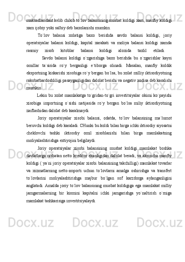 maksadlaridant kelib chikib to`lov balansining musbat koldigi xam, manfiy koldigi
xam ijobiy yoki salbiy deb baxolanishi mumkin.
To`lov   balansi   xolatiga   baxo   berishda   savdo   balansi   koldigi,   joriy
operatsiyalar   balansi   koldigi,   kapital   xarakati   va   moliya   balansi   koldigi   xamda
rasmiy   xisob   kitoblar   balansi   koldigi   aloxida   taxlil   etiladi.  
                Savdo   balansi   koldigi   o`zgarishiga   baxo   berishda   bu   o`zgarishlar   kaysi
omillar   ta`sirida   ro`y   berganligi   e`tiborga   olinadi.   Masalan,   manfiy   koldik
eksportning kiskarishi xisobiga ro`y bergan bo`lsa, bu xolat milliy iktisodiyotning
rakobatbardoshliligi pasayganligidan dalolat berishi va negativ xodisa deb karalishi
mumkin.  
             Lekin bu xolat  mamlakatga to`gridan-to`gri  investitsiyalar  okimi ko`payishi
xisobiga   importning   o`sishi   natijasida   ro`y   bergan   bo`lsa   miliy   iktisodiyotning
zaiflashidan dalolat deb karalmaydi. 
Joriy   operatsiyalar   xisobi   balansi,   odatda,   to`lov   balansining   ma`lumot
beruvchi koldigi deb karaladi. CHunki bu koldi bilan birga ichki iktisodiy siyosatni
cheklovchi   tashki   iktisodiy   omil   xisoblanishi   bilan   birga   mamlakatning
moliyalashtirishga extiyojini belgilaydi.
Joriy   operatsiyalar   xisobi   balansining   musbat   koldigi   mamlakat   boshka
davlatlarga nisbatan netto kreditor ekanligidan dalolat beradi, va aksincha manfiy
koldigi ( ya`ni joriy operatsiyalar xisobi balansining takchilligi) mamlakat tovarlar
va   xizmatlarning   netto-importi   uchun   to`lovlarni   amalga   oshirishga   va   transfert
to`lovlarini   moliyalashtirishga   majbur   bo`lgan   sof   karzdorga   aylanganligini
anglatadi. Amalda joriy to`lov balansining musbat  koldigiga ega mamlakat  milliy
jamgarmalarning   bir   kismini   kapitalni   ichki   jamgarishga   yo`naltirish   o`rniga
mamlakat tashkarisiga investitsiyalaydi. 