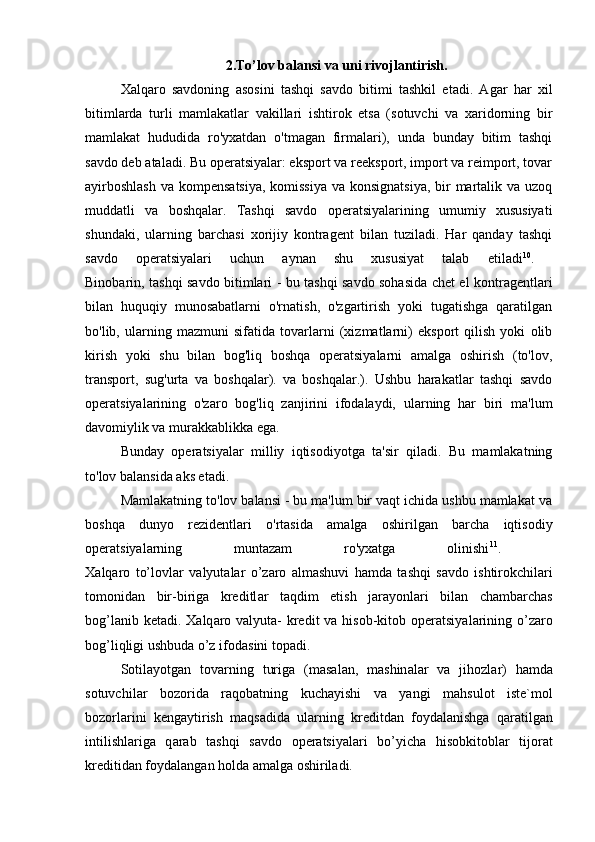 2.To’lov balansi va uni rivojlantirish.
Xalqaro   savdoning   asosini   tashqi   savdo   bitimi   tashkil   etadi.   Agar   har   xil
bitimlarda   turli   mamlakatlar   vakillari   ishtirok   etsa   (sotuvchi   va   xaridorning   bir
mamlakat   hududida   ro'yxatdan   o'tmagan   firmalari),   unda   bunday   bitim   tashqi
savdo deb ataladi. Bu operatsiyalar: eksport va reeksport, import va reimport, tovar
ayirboshlash  va kompensatsiya, komissiya  va konsignatsiya, bir martalik va uzoq
muddatli   va   boshqalar.   Tashqi   savdo   operatsiyalarining   umumiy   xususiyati
shundaki,   ularning   barchasi   xorijiy   kontragent   bilan   tuziladi.   Har   qanday   tashqi
savdo   operatsiyalari   uchun   aynan   shu   xususiyat   talab   etiladi 10
.  
Binobarin, tashqi savdo bitimlari - bu tashqi savdo sohasida chet el kontragentlari
bilan   huquqiy   munosabatlarni   o'rnatish,   o'zgartirish   yoki   tugatishga   qaratilgan
bo'lib,   ularning   mazmuni   sifatida   tovarlarni   (xizmatlarni)   eksport   qilish   yoki   olib
kirish   yoki   shu   bilan   bog'liq   boshqa   operatsiyalarni   amalga   oshirish   (to'lov,
transport,   sug'urta   va   boshqalar).   va   boshqalar.).   Ushbu   harakatlar   tashqi   savdo
operatsiyalarining   o'zaro   bog'liq   zanjirini   ifodalaydi,   ularning   har   biri   ma'lum
davomiylik va murakkablikka ega. 
Bunday   operatsiyalar   milliy   iqtisodiyotga   ta'sir   qiladi.   Bu   mamlakatning
to'lov balansida aks etadi.
Mamlakatning to'lov balansi - bu ma'lum bir vaqt ichida ushbu mamlakat va
boshqa   dunyo   rezidentlari   o'rtasida   amalga   oshirilgan   barcha   iqtisodiy
operatsiyalarning   muntazam   ro'yxatga   olinishi 11
.  
Ха lq а r о   to’l о vl а r   v а lyut а l а r   o’z а r о   а lm а shuvi   h а md а   t а shqi   s а vd о   ishtir о kchil а ri
t о m о nid а n   bir-birig а   kreditl а r   t а qdim   etish   j а r а yonl а ri   bil а n   ch а mb а rch а s
b о g’l а nib ket а di.   Ха lq а r о   v а lyut а - kredit  v а   his о b-kit о b   о per а tsiyal а rining o’z а r о
b о g’liqligi ushbud а  o’z if о d а sini t о p а di.
S о til а yotg а n   t о v а rning   turig а   (m а s а l а n,   m а shin а l а r   v а   jih о zl а r)   h а md а
s о tuvchil а r   b о z о rid а   r а q о b а tning   kuch а yishi   v а   yangi   m а hsul о t   iste`m о l
b о z о rl а rini   keng а ytirish   m а qs а did а   ul а rning   kreditd а n   f о yd а l а nishg а   q а r а tilg а n
intilishl а rig а   q а r а b   t а shqi   s а vd о   о per а tsiyal а ri   bo’yich а   his о bkit о bl а r   tij о r а t
kreditid а n f о yd а l а ng а n h о ld а   а m а lg а   о shiril а di. 