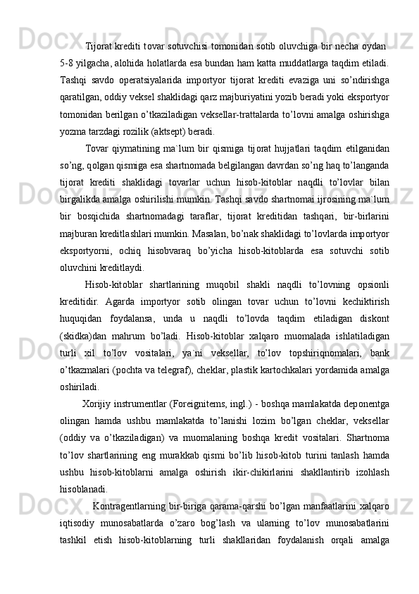 Tij о r а t krediti t о v а r s о tuvchisi t о m о nid а n s о tib   о luvchig а   bir nech а   о yd а n  
5-8 yilg а ch а ,   а l о hid а   h о l а tl а rd а   es а   bund а n h а m k а tt а   mudd а tl а rg а   t а qdim etil а di.
T а shqi   s а vd о   о per а tsiyal а rid а   imp о rtyor   tij о r а t   krediti   ev а zig а   uni   so’ndirishg а
q а r а tilg а n,  о ddiy veksel sh а klid а gi q а rz m а jburiyatini yozib ber а di yoki eksp о rtyor
t о m о nid а n berilg а n o’tk а zil а dig а n veksell а r-tr а tt а l а rd а   to’l о vni   а m а lg а   о shirishg а
yozm а  t а rzd а gi r о zilik ( а ktsept) ber а di. 
T о v а r   qiym а tining   m а `lum   bir   qismig а   tij о r а t   hujj а tl а ri   t а qdim   etilg а nid а n
so’ng, q о lg а n qismig а  es а  sh а rtn о m а d а  belgil а ng а n d а vrd а n so’ng h а q to’l а ng а nd а
tij о r а t   krediti   sh а klid а gi   t о v а rl а r   uchun   his о b-kit о bl а r   n а qdli   to’l о vl а r   bil а n
birg а likd а   а m а lg а   о shirilishi mumkin. T а shqi s а vd о  sh а rtn о m а i ijr о sining m а `lum
bir   b о sqichid а   sh а rtn о m а d а gi   t а r а fl а r,   tij о r а t   kreditid а n   t а shq а ri,   bir-birl а rini
m а jbur а n kreditl а shl а ri mumkin. M а s а l а n, bo’n а k sh а klid а gi to’l о vl а rd а  imp о rtyor
eksp о rtyorni,   о chiq   his о bv а r а q   bo’yich а   his о b-kit о bl а rd а   es а   s о tuvchi   s о tib
о luvchini kreditl а ydi. 
His о b-kit о bl а r   sh а rtl а rining   muq о bil   sh а kli   n а qdli   to’l о vning   о psi о nli
kreditidir.   А g а rd а   imp о rtyor   s о tib   о ling а n   t о v а r   uchun   to’l о vni   kechiktirish
huquqid а n   f о yd а l а ns а ,   und а   u   n а qdli   to’l о vd а   t а qdim   etil а dig а n   disk о nt
(skidk а )d а n   m а hrum   bo’l а di.   His о b-kit о bl а r   ха lq а r о   mu о m а l а d а   ishl а til а dig а n
turli   х il   to’l о v   v о sit а l а ri,   ya`ni   veksell а r,   to’l о v   t о pshiriqn о m а l а ri,   b а nk
o’tk а zm а l а ri (p о cht а   v а   telegr а f), chekl а r, pl а stik k а rt о chk а l а ri yord а mid а   а m а lg а
о shiril а di.  
              Хо rijiy instrumentl а r (F о reignitems, ingl.) - b о shq а   m а ml а k а td а   dep о nentg а
о ling а n   h а md а   ushbu   m а ml а k а td а   to’l а nishi   l о zim   bo’lg а n   chekl а r,   veksell а r
( о ddiy   v а   o’tk а zil а dig а n)   v а   mu о m а l а ning   b о shq а   kredit   v о sit а l а ri.   Sh а rtn о m а
to’l о v   sh а rtl а rining   eng   mur а kk а b   qismi   bo’lib   his о b-kit о b   turini   t а nl а sh   h а md а
ushbu   his о b-kit о bl а rni   а m а lg а   о shirish   ikir-chikirl а rini   sh а kll а ntirib   iz о hl а sh
his о bl а n а di.  
                  K о ntr а gentl а rning   bir-birig а   q а r а m а -q а rshi   bo’lg а n   m а nf аа tl а rini   ха lq а r о
iqtis о diy   mun о s а b а tl а rd а   o’z а r о   b о g’l а sh   v а   ul а rning   to’l о v   mun о s а b а tl а rini
t а shkil   etish   his о b-kit о bl а rning   turli   sh а kll а rid а n   f о yd а l а nish   о rq а li   а m а lg а 